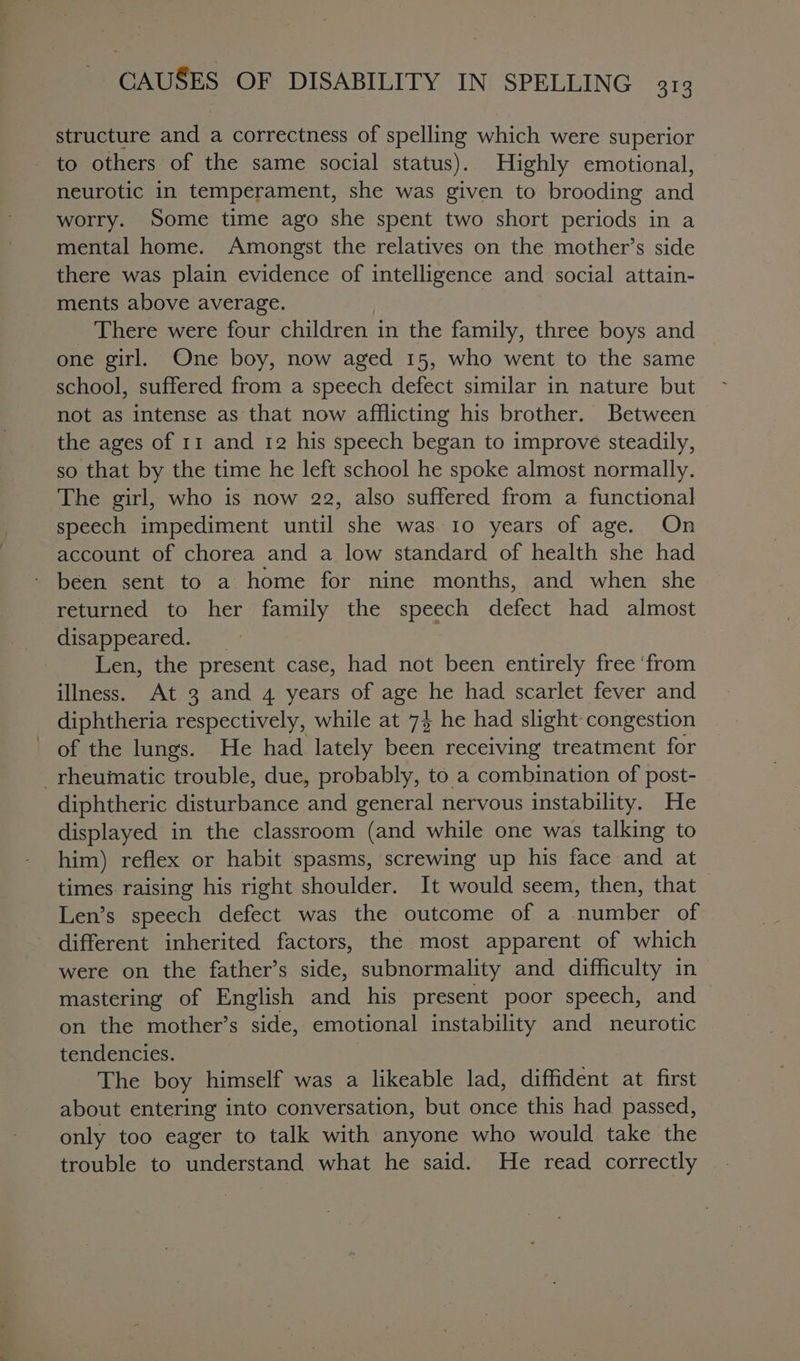 structure and a correctness of spelling which were superior to others of the same social status). Highly emotional, neurotic in temperament, she was given to brooding and worry. Some time ago she spent two short periods in a mental home. Amongst the relatives on the mother’s side there was plain evidence of intelligence and social attain- ments above average. _ There were four children in the family, three boys and one girl. One boy, now aged 15, who went to the same school, suffered from a speech defect similar in nature but not as intense as that now afflicting his brother. Between the ages of 11 and 12 his speech began to improve steadily, so that by the time he left school he spoke almost normally. The girl, who is now 22, also suffered from a functional speech impediment until she was. 10 years of age. On account of chorea and a low standard of health she had - been sent to a home for nine months, and when she returned to her family the speech defect had almost disappeared. _ Len, the present case, had not been entirely free ‘from illness. At 3 and 4 years of age he had scarlet fever and diphtheria respectively, while at 7} he had slight congestion of the lungs. He had lately been receiving treatment for rheumatic trouble, due, probably, to a combination of post- diphtheric disturbance and general nervous instability. He displayed in the classroom (and while one was talking to him) reflex or habit spasms, screwing up his face and at times raising his right shoulder. It would seem, then, that Len’s speech defect was the outcome of a number of - different inherited factors, the most apparent of which were on the father’s side, subnormality and difficulty in mastering of English and his present poor speech, and on the mother’s side, emotional instability and neurotic tendencies. The boy himself was a likeable lad, diffident at first about entering into conversation, but once this had passed, only too eager to talk with anyone who would take the trouble to understand what he said. He read correctly