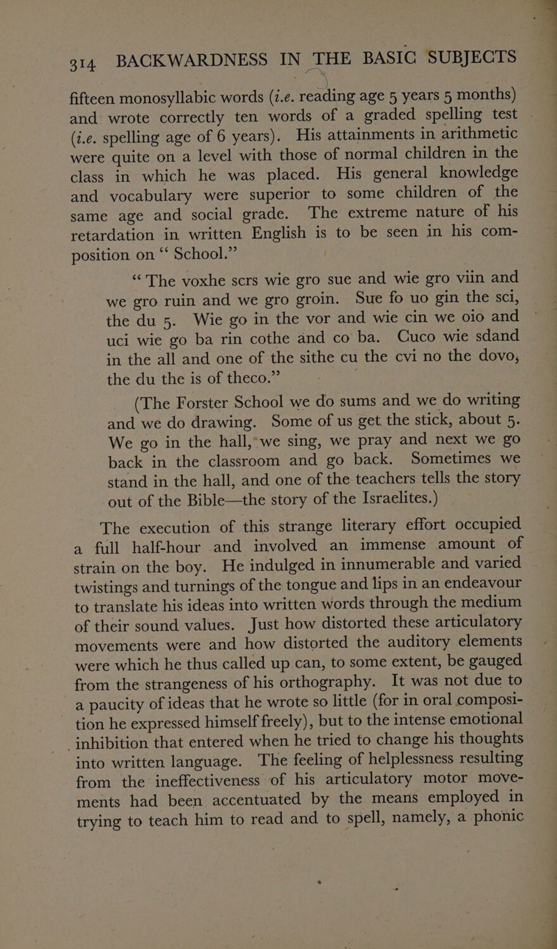 fifteen monosyllabic words (2.¢. sera age 5 years 5 months) and wrote correctly ten words of a graded spelling test (i.e. spelling age of 6 years). His attainments in arithmetic were quite on a level with those of normal children in the class in which he was placed. His general knowledge and vocabulary were superior to some children of the same age and social grade. The extreme nature of his retardation in written English is to be seen in his com- position on ‘‘ School.” | “The voxhe scrs wie gro sue and wie gro viin and we gro ruin and we gro groin. Sue fo uo gin the sci, the du 5. Wie go in the vor and wie cin we oio and uci wie go ba rin cothe and co ba. Cuco wie sdand in the all and one of the sithe cu the cvi no the dovo, the du the is of theco.” (The Forster School we do sums and we do writing and we do drawing. Some of us get the stick, about 5. We go in the hall,-we sing, we pray and next we go back in the classroom and go back. Sometimes we stand in the hall, and one of the teachers tells the story out of the Bible—the story of the Israelites.) — The execution of this strange literary effort occupied a full half-hour and involved an immense amount of strain on the boy. He indulged in innumerable and varied twistings and turnings of the tongue and lips in an endeavour to translate his ideas into written words through the medium of their sound values. Just how distorted these articulatory movements were and how distorted the auditory elements were which he thus called up.can, to some extent, be gauged from the strangeness of his orthography. It was not due to a paucity of ideas that he wrote so little (for in oral composi- tion he expressed himself freely), but to the intense emotional ‘inhibition that entered when he tried to change his thoughts into written language. The feeling of helplessness resulting from the ineffectiveness of his articulatory motor move- ments had been accentuated by the means employed in trying to teach him to read and to spell, namely, a phonic
