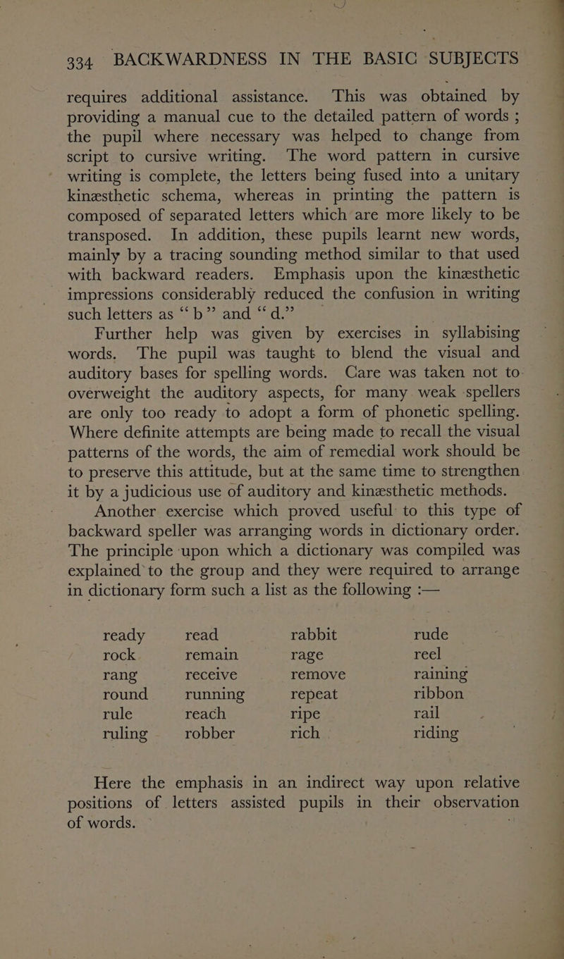 WJ 334. BACKWARDNESS IN THE BASIC SUBJECTS requires additional assistance. This was obtained by providing a manual cue to the detailed pattern of words ; the pupil where necessary was helped to change from script to cursive writing. The word pattern in cursive writing is complete, the letters being fused into a unitary kinesthetic schema, whereas in printing the pattern 1s composed of separated letters which are more likely to be transposed. In addition, these pupils learnt new words, mainly by a tracing sounding method similar to that used with backward readers. Emphasis upon the kinesthetic impressions considerably reduced the confusion in writing such letters as ““b*’ and ~~ d.”’ | Further help was given by exercises in syllabising words. The pupil was taught to blend the visual and overweight the auditory aspects, for many weak spellers are only too ready to adopt a form of phonetic spelling. Where definite attempts are being made to recall the visual to preserve this attitude, but at the same time to strengthen it by a judicious use of auditory and kinesthetic methods. Another exercise which proved useful: to this type of backward speller was arranging words in dictionary order. The principle upon which a dictionary was compiled was explainedto the group and they were required to arrange in dictionary form such a list as the following :— ready read rabbit rude rock remain rage reel rang receive, remove raining round running repeat ribbon rule reach ripe rail ruling robber rich riding Here the emphasis in an indirect way upon relative positions of letters assisted pupils in their observation of words. 3 a