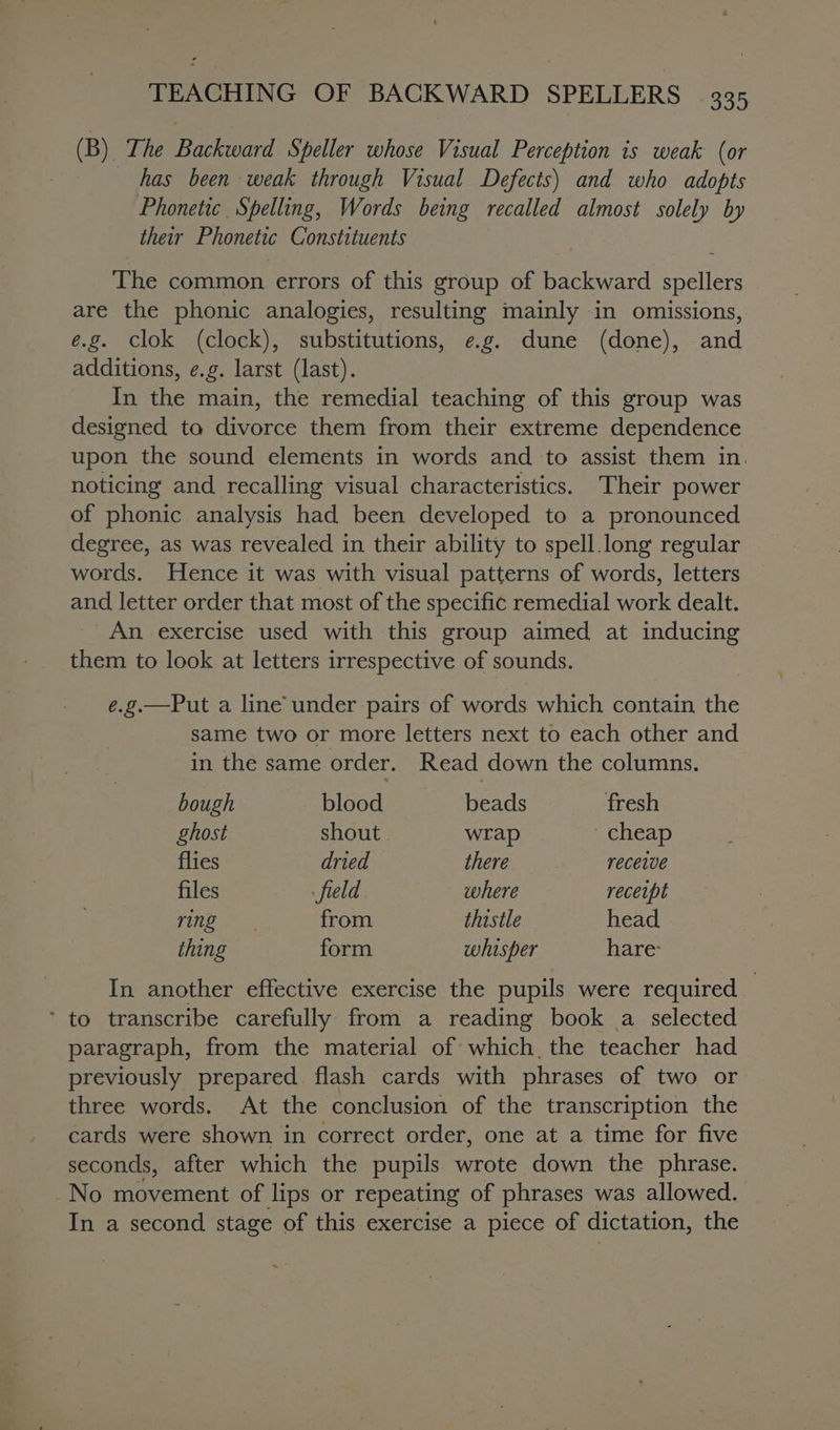 (B) The Backward Speller whose Visual Perception is weak (or has been weak through Visual Defects) and who adopts Phonetic Spelling, Words being recalled almost solely by their Phonetic Constituents The common errors of this group of backward spellers are the phonic analogies, resulting mainly in omissions, e.g. Clok (clock), substitutions, e.g. dune (done), and additions, e.g. larst (last). In the main, the remedial teaching of this group was designed to divorce them from their extreme dependence upon the sound elements in words and to assist them in noticing and recalling visual characteristics. Their power of phonic analysis had been developed to a pronounced degree, as was revealed in their ability to spell. long regular words. Hence it was with visual patterns of words, letters and letter order that most of the specific remedial work dealt. An exercise used with this group aimed at inducing them to look at letters irrespective of sounds. e.g.—Put a line under pairs of words which contain the same two or more letters next to each other and in the same order. Read down the columns. bough —--: blood beads fresh ghost shout . wrap cheap flies dried there receive files field where receipt Fine from thistle head thing form whisper hare In another effective exercise the pupils were required ‘ to transcribe carefully from a reading book a selected paragraph, from the material of which, the teacher had previously prepared flash cards with phrases of two or three words. At the conclusion of the transcription the cards were shown in correct order, one at a time for five seconds, after which the pupils wrote down the phrase. No movement of lips or repeating of phrases was allowed. In a second stage of this exercise a piece of dictation, the