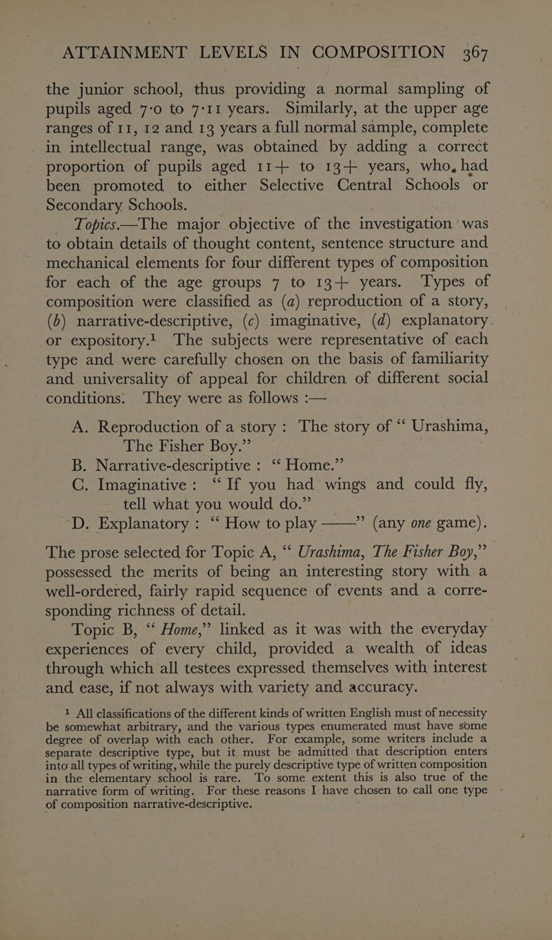 the junior school, thus providing a normal sampling of pupils aged 7-0 to 7-11 years. Similarly, at the upper age ranges of 11, 12 and 13 years a full normal sample, complete in intellectual range, was obtained by adding a correct proportion of pupils aged 11+ to 13+ years, who, had been promoted to either Selective Central Schools or Secondary Schools. Topics—The major objective of the investigation ’ was to obtain details of thought content, sentence structure and mechanical elements for four different types of composition for each of the age groups 7 to 13+ years. Types of composition were classified as (a) reproduction of a story, (b) narrative-descriptive, (c) imaginative, (d) explanatory. or expository.!. The subjects were representative of each type and were carefully chosen on the basis of familiarity and universality of appeal for children of different social conditions: ‘They were as follows :— A. Reproduction of a story: The story of * Urashima, The Fisher Boy.” B. Narrative-descriptive : ‘‘ Home.” C. Imaginative: “If you had wings and could fly, tell what you would do.” ‘D. Explanatory : “ How to play ——” (any one game). The prose selected for Topic A, ‘‘ Urashima, The Fisher Boy,” possessed the merits of being an interesting story with a well-ordered, fairly rapid sequence of events and a corre- sponding richness of detail. Topic B, “‘ Home,” linked as it was with the everyday experiences of every child, provided a wealth of ideas through which all testees expressed themselves with interest and ease, if not always with variety and accuracy. 1 All classifications of the different kinds of written English must of necessity be somewhat arbitrary, and the various types enumerated must have some degree of overlap with each other. For example, some writers include a separate descriptive type, but it must be admitted that description enters into all types of writing, while the purely descriptive type of written composition in the elementary school is rare. To some extent this is also true of the narrative form of writing. For these reasons I have chosen to call one type of composition narrative-descriptive.