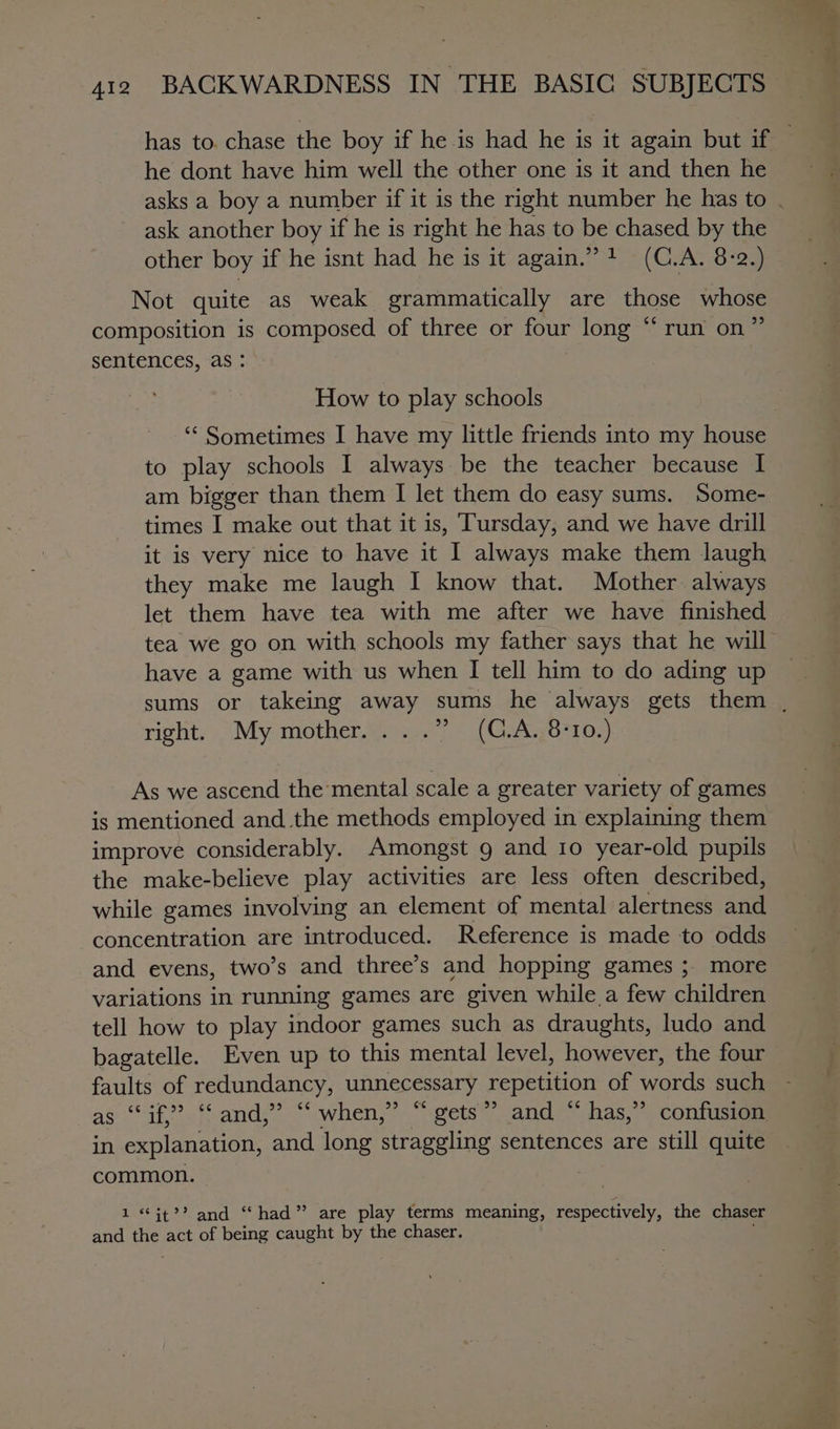 he dont have him well the other one is it and then he ask another boy if he is right he has to be chased by the other boy if he isnt had he is it again.” + (C.A. 8:2.) Not quite as weak grammatically are those whose composition is composed of three or four long “ run on” sentences, as : How to play schools ‘“‘ Sometimes I have my little friends into my house to play schools I always be the teacher because I am bigger than them I let them do easy sums. Some- times I make out that it is, Tursday, and we have drill it is very nice to have it I always make them laugh they make me laugh I know that. Mother always let them have tea with me after we have finished tea we go on with schools my father says that he will have a game with us when I tell him to do ading up right, \My-motherag &gt;) 5 (CAo7105) As we ascend the mental scale a greater variety of games is mentioned and .the methods employed in explaining them improve considerably. Amongst 9 and 10 year-old pupils the make-believe play activities are less often described, while games involving an element of mental alertness and concentration are introduced. Reference is made to odds and evens, two’s and three’s and hopping games ;. more variations in running games are given while a few children tell how to play indoor games such as draughts, ludo and bagatelle. Even up to this mental level, however, the four faults of redundancy, unnecessary repetition of words such as a3 if”? 6¢ and, D5 C6 when, ye) 55 gets ” and ‘ “has,” confusion in explanation, and long straggling sentences are still quite common. © 1 ‘it?’ and “had” are play terms meaning, respectively, the chaser and ys act of being caught by the chaser.