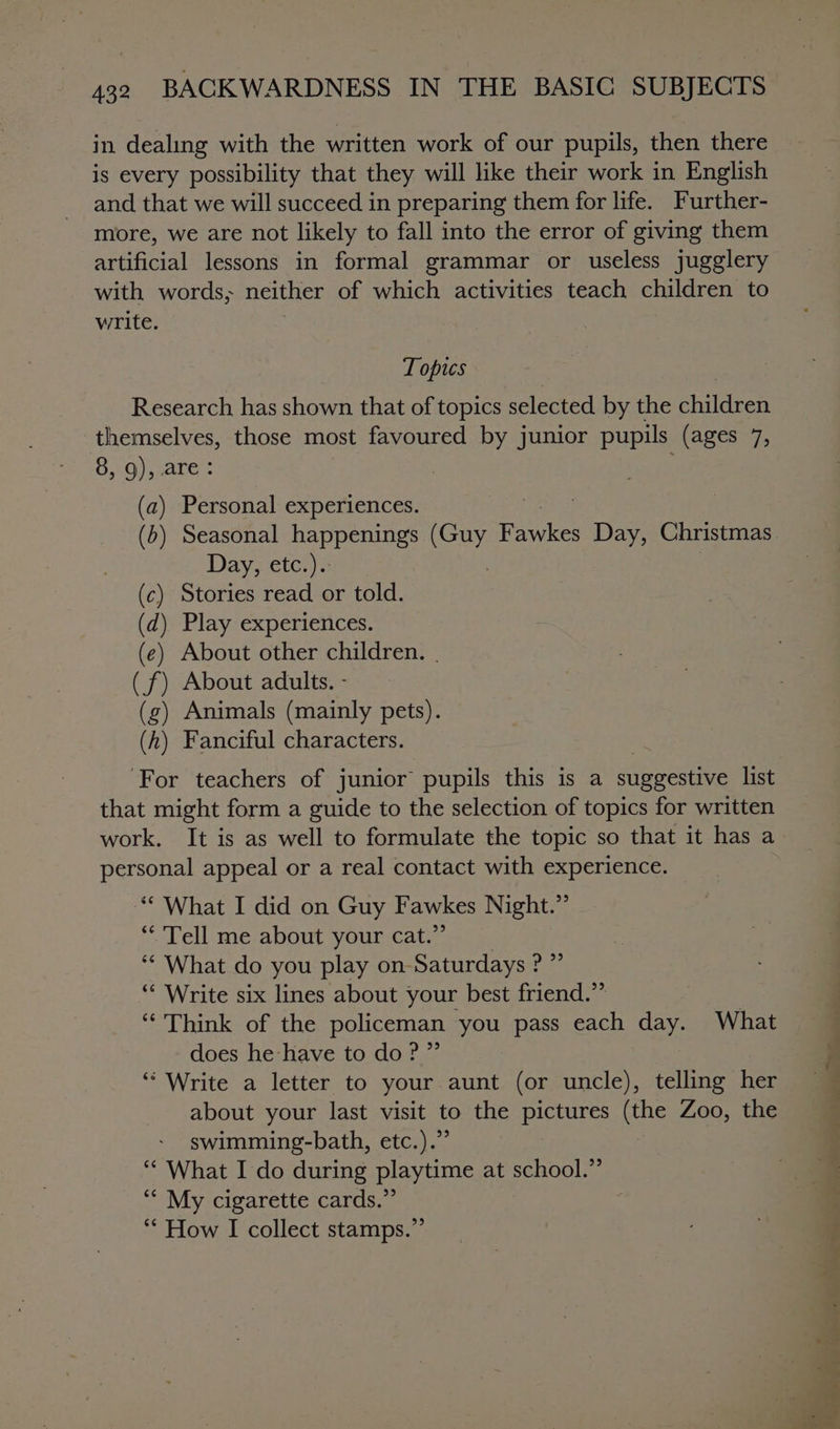 in dealing with the written work of our pupils, then there is every possibility that they will like their work in English and that we will succeed in preparing them for life. Further- more, we are not likely to fall into the error of giving them artificial lessons in formal grammar or useless jugglery with words; neither of which activities teach children to write. Topics Research has shown that of topics selected by the phildeen themselves, those most favoured by junior pupils (ages 7, O10) ate: (a) Personal experiences. (b) Seasonal happenings Cap Rance eae Christmas Day, etc.).: (c) Stories read or told. (d) Play experiences. (e) About other children. . (f) About adults. - (g) Animals (mainly pets). (h) Fanciful characters. ‘For teachers of junior pupils this is a suggestive list that might form a guide to the selection of topics for written work. It is as well to formulate the topic so that it has a personal appeal or a real contact with experience. ** What I did on Guy Fawkes Night.” ‘Tell me about your cat.”’ ‘* What do you play on Saturdays ? ”’ “ Write six lines about your best friend.” “Think of the policeman you pass each day. What does he have to do?” “Write a letter to your aunt (or uncle), telling her about your last visit to the pictures (the Zoo, the swimming-bath, etc.).” “* What I do during playtime at school.” *“* My cigarette cards.” f ‘* How I collect stamps.”