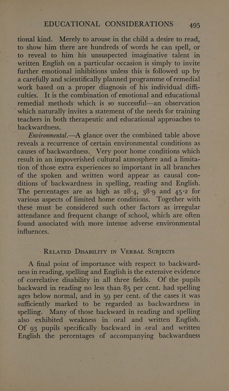 tional kind. Merely to arouse in the child a desire to read, to show him there are hundreds of words he can spell, or to reveal to him his unsuspected imaginative talent in written English on a particular occasion is simply to invite further emotional inhibitions unless this is followed up by a carefully and scientifically planned programme of remedial work based on a proper diagnosis of his individual diffi- culties. It is the combination of emotional and educational remedial. methods which is so: successful—an observation which naturally invites a statement of the needs for training teachers in both therapeutic and educational approaches to backwardness. Environmental.—A glance over the combined table above reveals a recurrence of certain environmental conditions as causes of backwardness. Very poor home conditions which result in an impoverished cultural atmosphere and a limita- tion of those extra experiences so important in all branches of the spoken and written word appear as causal con- ditions of backwardness in spelling, reading and English. The percentages are as high as 28-4, 38-9 and 45-2 for various aspects of limited home conditions. Together with thesé must be considered stich other factors as irregular attendance and frequent change of school, which are often found associated with more intense eeise environmental influences. - RELATED DISABILITY IN VERBAL SUBJECTS A. final point of importance with respect to backward- ness in reading, spelling and English is the extensive evidence of correlative disability in all three fields. Of the pupils backward in reading no less than 85 per cent. had spelling ages below normal, and in 59 per cent. of the cases it was sufficiently marked to be regarded as backwardness in spelling. Many of those backward in reading and spelling also exhibited weakness in oral and written English. Of 93 pupils specifically backward in oral and written English the percentages of accompanying backwardness