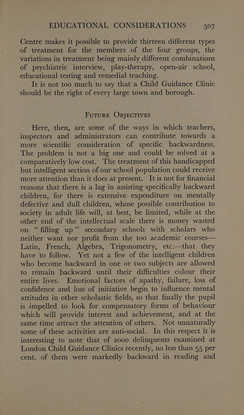Centre makes it possible to provide thirteen different types of treatment for the members of the four groups, the variations in treatment being mainly different combinations of psychiatric interview, play-therapy, open-air school, educational testing and remedial teaching. It is not too much to say that a Child Guidance Clinic should be the right of every large town and borough. FUTURE OBJECTIVES Here, then, are some of the ways in which teachers, inspectors and administrators can contribute towards a more scientific consideration of specific backwardness. The problem is not a big one and could be solved at a comparatively low cost. The treatment of this handicapped but intelligent section of our school population could receive more attention than it does at present. It is not for financial reasons that there is a lag in assisting specifically backward children, for there is extensive expenditure on mentally Re dae and dull children, whose possible contribution to society in adult life will, at best, be limited, while at the other end of the intellectual scale there is money wasted on “filling up’ secondary schools with scholars who neither want nor profit from the too academic courses— Latin, French, Algebra, Trigonometry, etc.—that they have to follow. Yet not a few of the intelligent children who become backward in one or two subjects are allowed to remain backward until their difficulties colour their entire lives. Emotional factors of apathy, failure, loss of confidence and loss of initiative begin to influence mental attitudes in other scholastic fields, so that finally the pupil is impelled to look for compensatory forms of behaviour which will provide interest and achievement, and at the same time attract the attention of others. Not unnaturally some of these activities are anti-social. In this respect it is interesting to note that of 2000 delinquents examined at London Child Guidance Clinics recently, no less than 55 per cent. of them were markedly backward in reading and