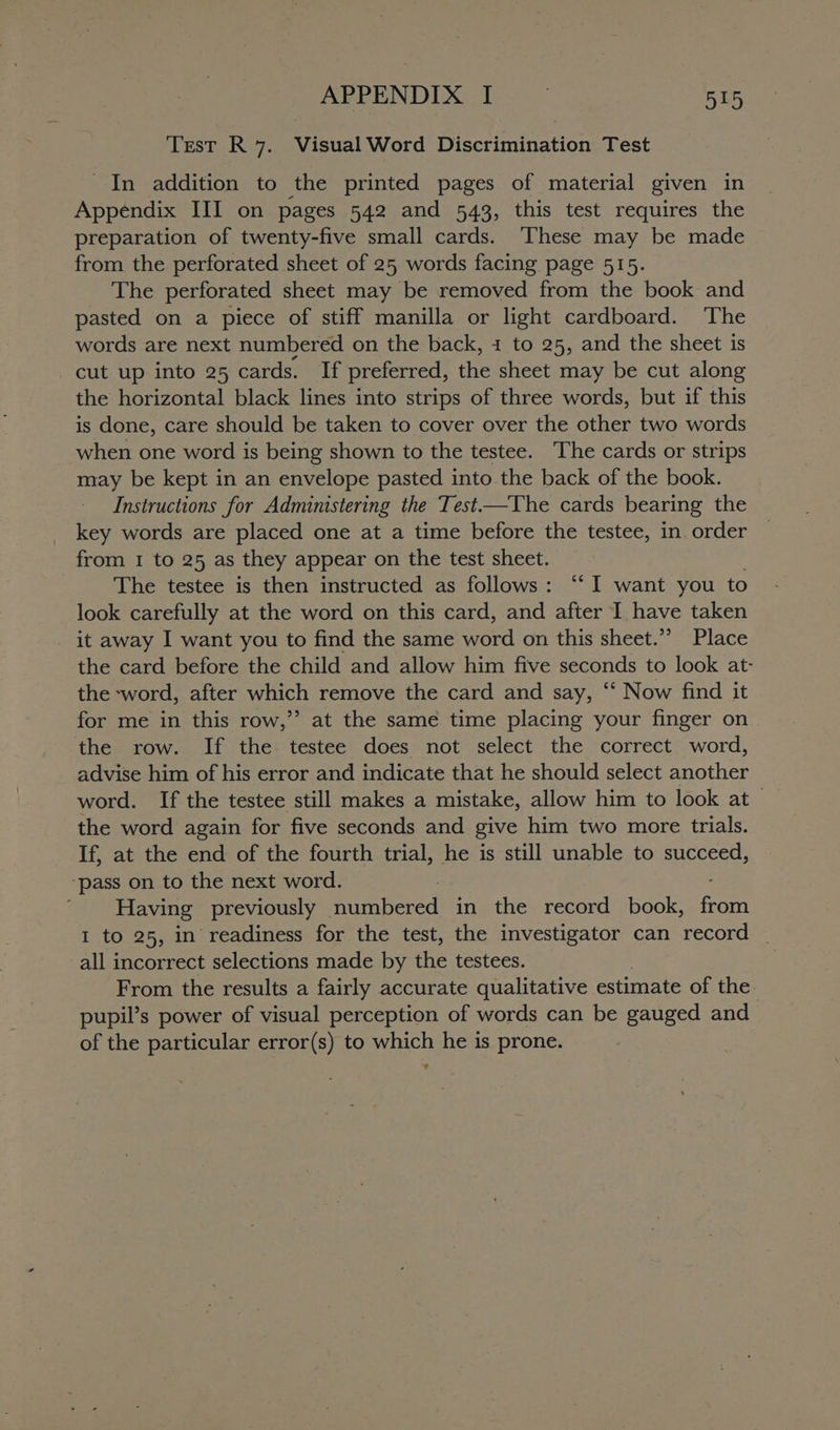 Test R 7. Visual Word Discrimination Test _In addition to the printed pages of material given in Appendix III on pages 542 and 543, this test requires the preparation of twenty-five small cards. These may be made from the perforated sheet of 25 words facing page 515. The perforated sheet may be removed from the book and pasted on a piece of stiff manilla or light cardboard. The words are next numbered on the back, 1 to 25, and the sheet is _cut up into 25 cards. If preferred, the sheet may be cut along the horizontal black lines into strips of three words, but if this is done, care should be taken to cover over the other two words when one word is being shown to the testee. The cards or strips may be kept in an envelope pasted into the back of the book. Instructions for Administering the Test—The cards bearing the key words are placed one at a time before the testee, in. order from 1 to 25 as they appear on the test sheet. j The testee is then instructed as follows: “‘ I want you to look carefully at the word on this card, and after I have taken _ it away I want you to find the same word on this sheet.”’ Place the card before the child and allow him five seconds to look at- the word, after which remove the card and say, ‘“‘ Now find it for me in this row,’”’ at the same time placing your finger on the row. If the testee does not select the correct word, advise him of his error and indicate that he should select another word. If the testee still makes a mistake, allow him to look at the word again for five seconds and give him two more trials. If, at the end of the fourth trial, he is still unable to succeed, ‘pass on to the next word. | Having previously numbered in the record book, sere I to 25, in readiness for the test, the investigator can record | all incorrect selections made by the testees. From the results a fairly accurate qualitative estimate of the pupil’s power of visual perception of words can be gauged and of the particular error(s) to which he is prone.