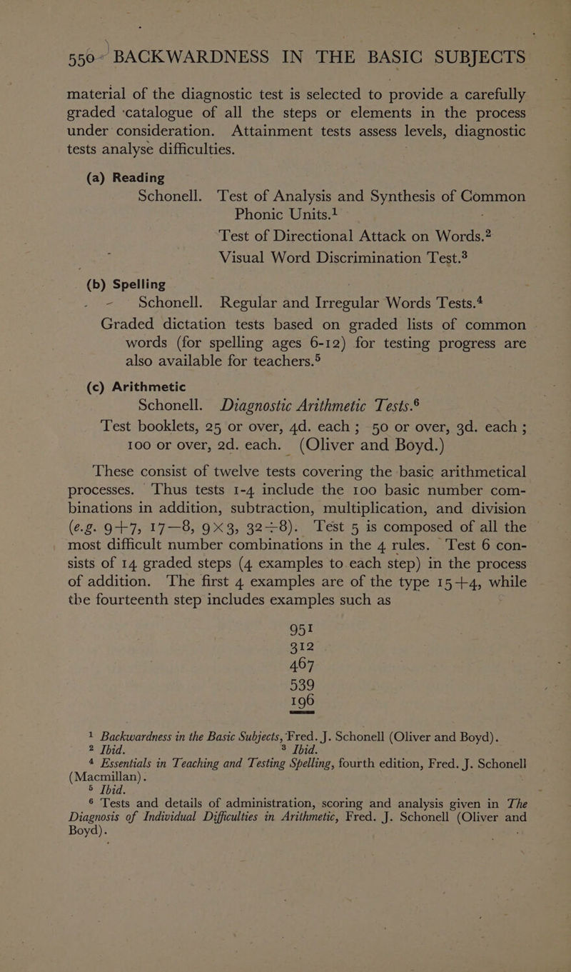 material of the diagnostic test is selected to provide a carefully graded ‘catalogue of all the steps or elements in the process under consideration. Attainment tests assess levels, diagnostic tests analyse difficulties. (a) Reading Schonell. Test of Analysis and Synthesis of Common Phonic Units.1 : Test of Directional Attack on Words.? Visual Word Discrimination Test.® (b) Spelling ; ~ Schonell. Regular and Irregular Words Tests.* Graded dictation tests based on graded lists of common . words (for spelling ages 6-12) for testing progress are also available for teachers.® (c) Arithmetic Schonell. Diagnostic Arithmetic Tests.® Test booklets, 25 or over, 4d. each ; 50 or over, 3d. each ; 100 or over, 2d. each. (Oliver and Boyd.) These consist of twelve tests covering the basic arithmetical processes. ‘Thus tests 1-4 include the 100 basic number com- binations in addition, subtraction, multiplication, and. division (e.g. 9+7, 17—8, 9X3, 328). Test 5 is composed of all the most difficult aioe combinations in the 4 rules. Test 6 con- sists of 14 graded steps (4 examples to.each step) in the process of addition. The first 4 examples are of the type 15-+4, while the fourteenth step includes examples such as 951 S125) 467 539 196 1 Backwardness in the Basic Subjects,” ‘Fred. J. Schonell (Oliver and Boyd). 2 Ibid. 3 Ibid. 4 Essentials in Teaching and Testing Spelling, fourth edition, Fred. a Schonell (Macmillan). 5 [bid. ® Tests and details of administration, scoring and analysis given in The Diagnosis of Individual Difficulties in Arithmetic, Fred. J. Schonell (Oliver and Boyd).