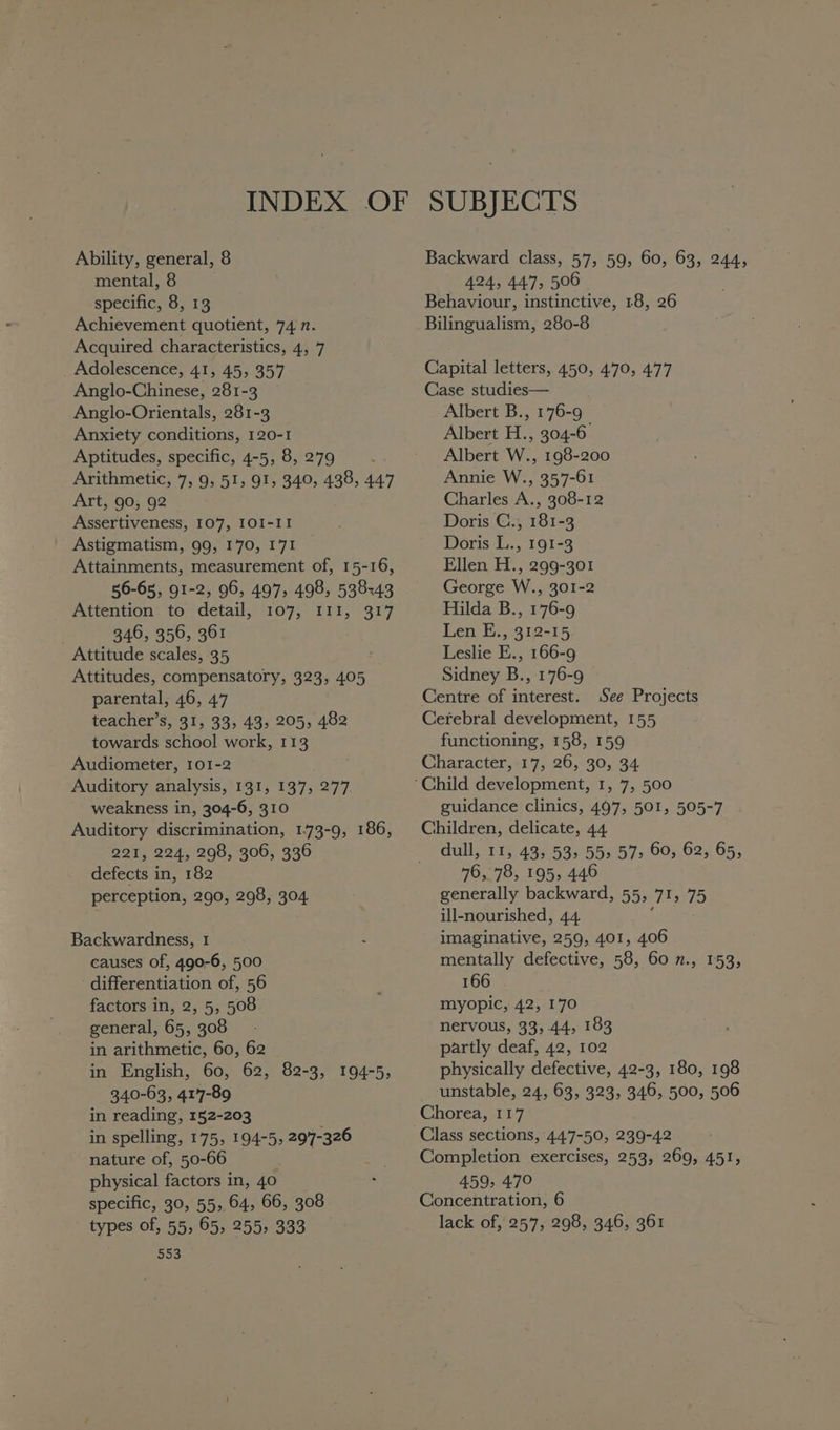 mental, 8 specific, 8, 13 Achievement quotient, 74 n. Acquired characteristics, 4, 7 _ Adolescence, 41, 45, 357 Anglo-Chinese, 281-3 Anglo-Orientals, 281-3 Anxiety conditions, 120-1 Aptitudes, specific, 4-5, 8, 279 Arithmetic, 7, 9, 51, 91, 340, 438, 447 Art, 90, 92 Assertiveness, 107, IOI-II Astigmatism, 99, 170, 171 Attainments, measurement of, 15-16, 56-65, 91-2, 96, 497, 498, 538543 Attention to detail, 107, 111, 317 : 346, 356, 361 Attitude scales, 35 Attitudes, compensatory, 323, 405 parental, 46, 47 teacher’s, 31, 33, 43, 205, 482 towards school work, 113 Audiometer, 101-2 Auditory analysis, 131, 137, 277 weakness in, 304-6, 310 Auditory discrimination, 1.73-9, 186, 221, 224, 298, 306, 336 defects in, 182 perception, 290, 298, 304 Backwardness, 1 causes of, 490-6, 500 differentiation of, 56 factors in, 2, 5, 508 general, 65, 308 in arithmetic, 60, 62 in English, 60, 62, 82-3, 194-5, 340-63, 417-89 in reading, 152-203 in spelling, 175, 194-5, 297-326 nature of, 50-66 physical factors in, 40 specific, 30, 55, 64, 66, 308 types of, 55, 65, 255, 333 SoS SUBJECTS 424, 447, 506 Behaviour, instinctive, 18, 26 Bilingualism, 280-8 Capital letters, 450, 470, 477 Case studies— Albert B., 176-9 Albert H., 304-6 Albert W., 198-200 Annie W., 357-61 Charles A., 308-12 Doris C., 181-3 Doris L., 191-3 Ellen H., 299-301 George W., 301-2 Hilda B., 176-9 Len E., 312-15 Leslie E., 166-9 Sidney B., 176-9 Centre of interest. See Projects Cerebral development, 155 functioning, 158, 159 Character,:17, 26, 30, 34 guidance clinics, 497, 501, 505-7 Children, delicate, 44 dull, 11, 43, 53, 55» 57, 60, 62, 65, 76, 78, 195, 446 generally backward, 55, 71, 75 ill-nourished, 44. i imaginative, 259, 401, 406 mentally defective, 58, 60 n., 153, 166 myopic, 42, 170 nervous, 33,44, 183 partly deaf, 42, 102 physically defective, 42-3, 180, 198 unstable, 24, 63, 323, 346, 500, 506 Chorea, 117 Class sections, 447-50, 239-42 Completion exercises, 253, 269, 451, 459, 470 Concentration, 6 lack of, 257, 298, 346, 361