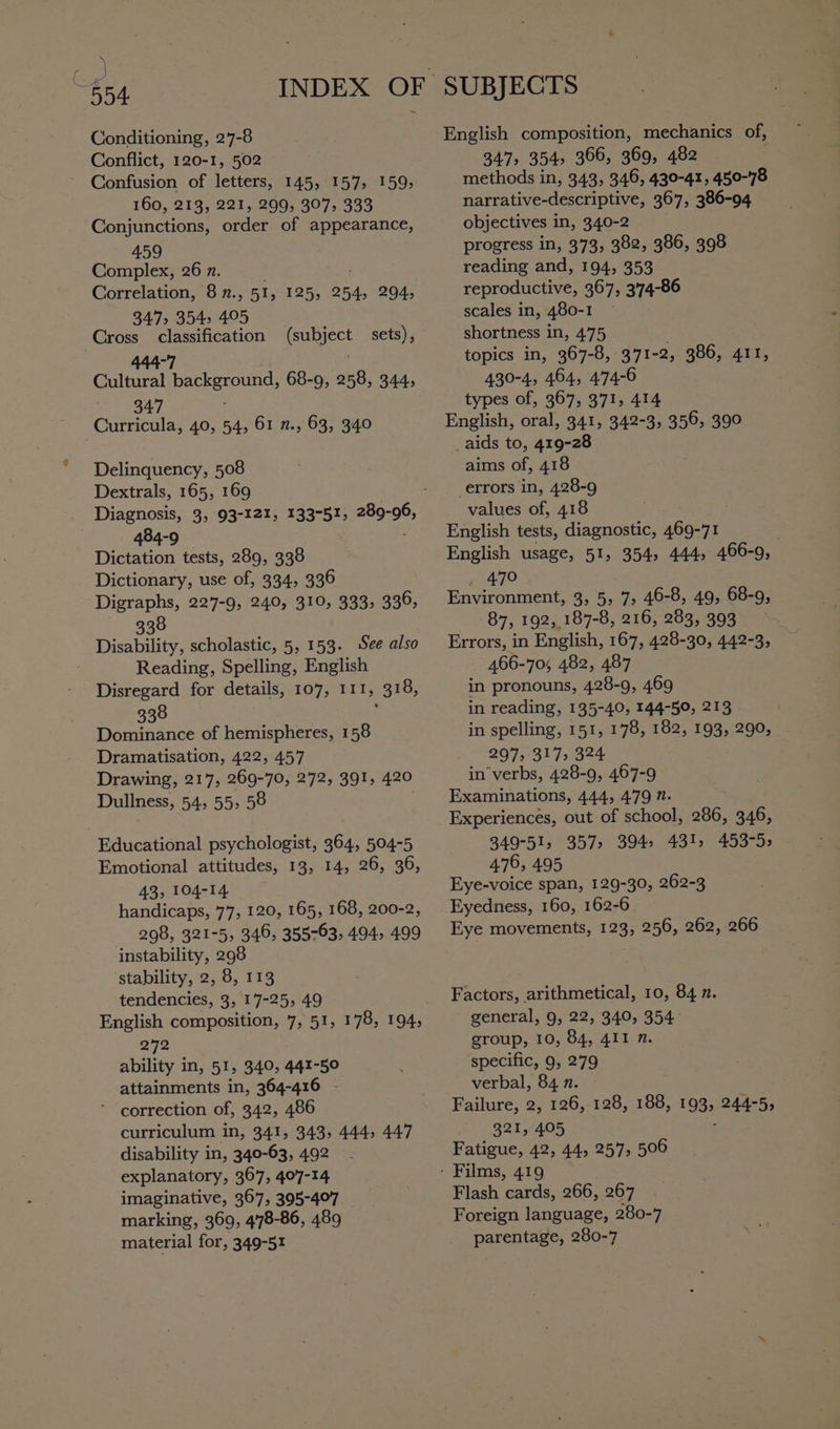 ce 554 Conditioning, 27-8 Conflict, 120-1, 502 Confusion of letters, 145, 157, 159, 160, 213, 221, 299; 307, 333 Conjunctions, order of appearance, 459 Complex, 26 n. Correlation, 8 n., Ble 125, 254, 294, 347> 354, 405 Cross classification (subject sets), 444-7 Cultural igen uae 68-9, 258, 344, 347 Curricula, 40, 54, 61 n., 63, 340 Delinquency, 508 Dextrals, 165, 169 484-9 Dictation tests, 289, 338 Dictionary, use of, 334, 336 Digraphs, 227-9, 240, 310, 333, 336, 338 Disability, scholastic, 5, 153. See also Reading, Spelling, English Disregard for details, 107, IITs 318, 338 Dominance of hemispheres, 158 Dramatisation, 422, 457 Drawing, 217, 269-70, 272, 391, 420 Dullness, 54, 55, 58 Educational psychologist, 364, 504-5 Emotional attitudes, 13, 14, 26, 36, 43, 104-14 handicaps, 77, 120, 165, 168, 200-2, 298, 321-5, 346, 355763, 494, 499 instability, 298 stability, 2, 8, 113 tendencies, 3, '17-25, 49 272 ability in, 51, 340, 441-50 attainments in, 364-416 - * correction of, 342, 486 curriculum in, 341, 343, 444, 447 disability in, 340-63, 492 explanatory, 367, 407-14 imaginative, 367, 395-407 marking, 369, 4'78-86, 489 material for, 349-51 English composition, mechanics of, 347, 354, 366, 369, 482 methods in, 343, 346, 430-41, 450-78 narrative-descriptive, 367, 386-94 objectives in, 340-2 progress in, 373, 382, 386, 398 reading and, 194, 353 reproductive, 367, 3'74-86 scales in, 480-1 shortness in, 475 topics in, 367-8, 371-2, 386, 411, 430-4, 464, 474-6 types of, 367, 371, 414 English, oral, 341, 342-3, 356, 390 _aids to, 419-28 aims of, 418 errors in, 428-9 values of, 418 English tests, diagnostic, 469-71 English usage, 51, 354, 444, 466-9, 47° Environment, 3, 5, 7, 46-8, 49, 68-9, 87, 192, 187-8, 216, 283, 393 Errors, in English, 167, 428-30, 442-3, 466-70; 482, 487 in pronouns, 428-9, 469 in reading, 135-40, 144-50, 213 in spelling, 151, 178, 182, 193, 290, 297 317; 324 in'verbs, 428-9, 467-9 Examinations, 444, 479 7. Experiences, out of school, 286, 346, 349-51, 357, 394: 431, 453-5; 476, 495 Eye-voice span, 129-30, 262-3 Eyedness, 160, 162-6 Eye movements, 123, 256, 262, 266 Factors, arithmetical, 10, 84 n. general, 9, 22, 340, 354 group, 10, 84, 411 n. specific, 9, 279 verbal, 84 n. Failure, 2, 126, 128, 188, 193; 244-5, 321, 405 Fatigue, 42, 44, 257, 506 Flash cards, 266, 267 Foreign language, 280-7 parentage, 280-7