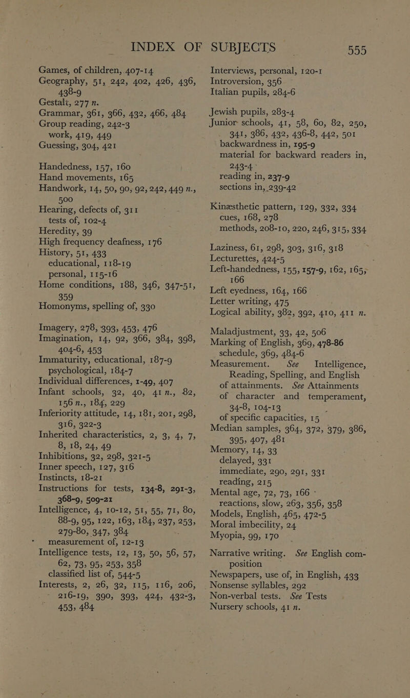 INDEX OF Games, of children, 407-14 Geography, 51, 242, 402, 426, 436, 438-9 Gestali, 277 n. Grammar, 361, 366, 432, ee 484. Group reading, 242-3 work, 419, 449 Guessing, 304, 421 Handedness, 157, 160 Hand movements, 165 _ Handwork, 14, 50, 90, 92, 242, 449 n., 500 Hearing, defects of, 311 tests of, 102-4 Heredity, 39 High frequency deafness, 1'76 History, 51, 433 educational, 118-19 personal, 115-16 Home conditions, 188, 346, 347-51, 359 Homonyms, spelling of, 330 Imagery, 278, 393, 453, 476 Imagination, 14, 92, 366, 384, 398, 404-6, 453 Immaturity, educational, 187-9 psychological, 184-7 Individual differences, 1-49, 407 Infant schools, 32, 40, 417., 82, 156 n., 184, 229 Inferiority attitude, 14, 181, 201, 298, 316, 322-3 Inherited characteristics, 2, 3, 4, 7, 8, 18, 24, 49 Inhibitions, 32, 298, 321-5 Inner speech, 127; 316 Instincts, 18-21 Instructions for tests, 134-8, 291-3, 368-9, 509-21 Intelligence, 4, 10-12, 51, 55, 71, 80, 88-9, 95, 122, 163, 184, 237, 253, 279-80, 347, 384. measurement of, 12-13 Intelligence tests, 12, 13, 50, 56, 57, 62, 73, 95, 253, 358 classified list of, 544-5 Interests, 2, 26, 32, 115, 116, 206, 216-19, 390, 393, 424, 432-3, 453, 484 SUBJECTS 555 Interviews, personal, 120-1 Introversion, 356 Italian pupils, 284-6 Jewish pupils, 283-4 Junior: schools, 41, 58, 60, 82, 250, 341, 386, 432, 436-8, 442, 501 backwardness in, 195-9 material for backward readers in, 243-4 reading in, 2347-9 sections in, 239-42 Kinesthetic pattern, 129, 332, 334 cues, 168, 278 methods, 208-10, 220, 246, 315, 334 Laziness, 61, 298, 303, 316, 318 Lecturettes, 424-5 : Left-handedness, 155, 157-9; 162, 165; 166 Left eyedness, 164, 166 Letter writing, 475 Logical ability, 382, 392, 410, 411 n. Maladjustment, 33, 42, 506 Marking of English, 369, 478-86 schedule, 369, 484-6 Measurement. See Intelligence, Reading, Spelling, and English of attainments. See Attainments of character and temperament, 34-8, 104-13 of specific capacities, 1 5 Median samples, 364, 372, 379, 386, 395, 407, 481 Memory, 14, 33 delayed, 331 immediate, 290, 291, 331 reading, 215 Mental age, 72, 73, 166 - reactions, slow, 263, 356, 358 Models, English, 465, 472-5 Moral imbecility, 24 Myopia, 99, 170 Narrative writing. See English com- position Newspapers, use of, in English, 433 Nonsense syllables, 292 Non-verbal tests. See Tests Nursery schools, 41 n.