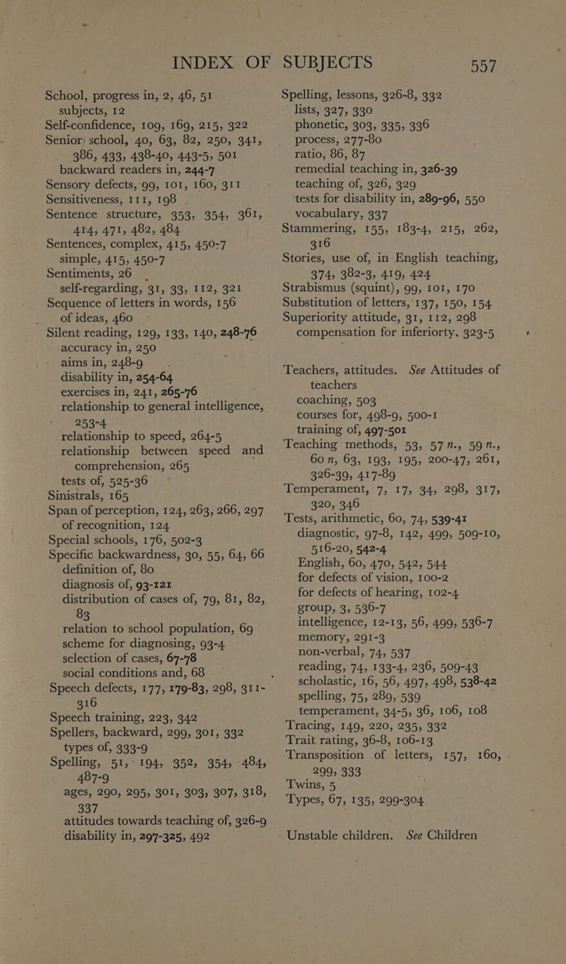 School, progress in, 2, 46, 51 subjects, 12 Self-confidence, 109, 169, 215, 322 Senior school, 40, 63, 82, 250, 341, 386, 433, 438-40, 443-5, 501 backward readers in, 244-7 Sensory defects, 99, 101, 160, 311 Sensitiveness, 111, 198 Sentence structure, 353, 354, 361, 414, 471, 482, 484 Sentences, complex, 415, 450-7 simple, 415, 450-7 Sentiments, 26 | self-regarding, 31, 33, 112, 321 Sequence of letters in words, 156 of ideas, 460 Silent reading, 129, 133, 140, 248-76 accuracy in, 250 aims in, 248-9 : disability in, 254-64 exercises in, 241, 265-76 relationship. to general intelligence, 253-4 relationship to speed, 264-5 relationship between speed and comprehension, 265 tests of, 525-36 Sinistrals, 165 Span of perception, 124, 263, 266, 297 of recognition, 124 Special schools, 176, 502-3 Specific backwardness, 30, 55, 64, 66 definition of, 80 diagnosis of, 93-121 distribution of cases of, 79, 81, 82, 83 . relation to school population, 69 scheme for diagnosing, 93-4 selection of cases, 67-78 social conditions and, 68 316 Speech training, 223, 342 Spellers, backward, 299, 301, 332 types of, 333-9 ; Spelling, 51,°194, 352, 354, 484, 487-9 ages, 290, 295, 301, 303, 307; 318, oar attitudes towards teaching of, 326-9 ‘disability in, 297-325, 492 SUBJECTS 557 Spelling, lessons, 326-8, 332 lists; 327, 930 phonetic, 303, 335, 336 process, 277-80 ratio, 86, 87. remedial teaching in, 326-39 teaching of, 326, 329 tests for disability in, 289-96, 550 vocabulary, 337 Stammering, 155, 183-4, 215, 262, 316 . Stories, use of, in English teaching, 374, 382-3, 419, 424 Strabismus (squint), 99, 101, 170 Substitution of letters,'137, 150, 154 Superiority attitude, 31, 112, 298 compensation for inferiorty, 323-5 Teachers, attitudes. See Attitudes of teachers coaching, 503 courses for, 498-9, 500-1 training of, 497-501 Teaching methods, 53, 577., 597., 60 n, 63, 193, 195, 200-47, 261, 326-39, 417-89 Temperament, 7, 17, 34, 298, 317, 320, 346 Tests, arithmetic, 60, 74, 539-41 diagnostic, 97-8, 142, 499, 509-10, 516-20, 542-4 English, 60, 470, 542, 544 for defects of vision, 100-2 for defects of hearing, 102-4 group, 3, 536-7 intelligence, 12-13, 56, 499, 536-7 memory, 291-3 non-verbal, 74, 537 reading, 74, 133-4, 236, 509-43 scholastic, 16, 56, 497, 498, 538-42 spelling, 75, 289,539 temperament, 34-5, 36, 106, 108 Tracing, 149, 220, 235, 332 Trait rating, 36-8, 106-13 Transposition of letters, 157, 160, . 299, 333 Twins, 5 Types, 67, 135, 299-304 Unstable children. See Children