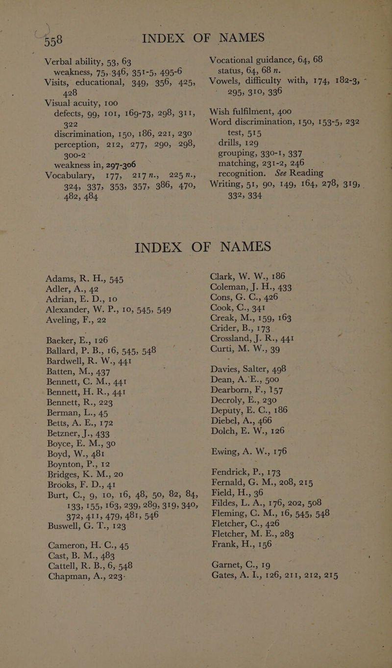 Verbal ability, 53, 63 Vocational guidance, 64, 68 weakness, 75,-346, 351-5, 495-6 status, 64, 68 n. . Visits, educational, 349, 356, 425, Vowels, difficulty with, 174, 182-3, “ 4280 295; 310, 336 | Visual acuity, 100 defects, 99, 101, 169-73, 298, 311, | Wish fulfilment, 400 322 Word discrimination, 150, 153-5, 232 discrimination, 150, 186, 221, 230 test, 515 perception, 212, 277, 290, 298, drills, 129 300-2 grouping, 330-1, 337 weakness in, 29'7-306 matching, 231-2, 246 Vocabulary, 177, 217M., 2252.; recognition. See Reading 324, 3375 353. 357&gt; 386, 470, Writing, 51, 90, 149, 164, 278, 319, _ 482, 484 332, 334 INDEX OF NAMES Adams, R. H., 545 Clark, W. W., 186 Adler, A., 42 Coleman, J. H., 433 Adrian, E. D., 10 Cons, G. C., 426 Alexander, W. P., 10, 545, 549 Cook, C., 341 Aveling, F., 22 Creak, M., 159, 163 Criderab.173 Baeker, E., 126 Crossland, J. R., 441 Ballard, P: B.,-16;.545;.548 Curti, M. W., 39 Bardwell, R. W., 441 ‘ Batten, M., 437 i Davies, Salter, 498 Bennett, C. M., 441 Dean, A.’E., 500 Bennett, H. R., 441 Dearborn, F., 157 Bennett, R., 223 Decroly, E.,. 230 Berman, L., 45 Deputy, E. C., 186 Betts; A. E., 172 Diebel, A., 466 Betzner, J., 433 Dolch, E. W., 126 | Boyce, E. M., 30 Boyd, W., 481 Ewing, A. W., 176 Boynton, P., 12 es Bridges, K. M., 20 Fendrick, P., 173 Brooks, F. D., 41 Fernald, G. M., 208, 215 Burt, C., 9, 10, 16, 48, 50, 82, 84, Field, H., 36 . 133, 155, 163, 239, 289, 319, 340, Fildes, L. A., 176, 202, 508 372, 411, 479, 481, 546 Fleming, C. M., 16, 545, 548 Buswell, G. T., 123 Fletcher, C., 426 Fletcher, M. E., 283 Cameron, H. C., 45 Frank, H., 156 Cast, B. M., 483 Cattell, R. B., 6, 548 Garnet, C., 19 : Chapman, A., 223: Gates, A. I., 126, 211, 212, 215