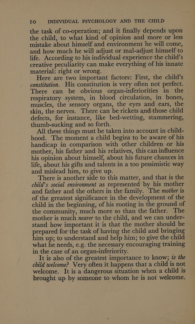 the task of co-operation; and it finally depends upon the child, to what kind of opinion and more or less mistake about himself and environment he will come, and how much he will adjust or mal-adjust himself to life. According to his individual experience the child’s creative peculiarity can make everything of his innate material: right or wrong. Here are two important factors: First, the child’s constitution. His constitution is very often not perfect. There can be obvious organ-inferiorities in the respiratory system, in blood circulation, in bones, muscles, the sensory organs, the eyes and ears, the skin, the nerves. There can be rickets and those child defects, for instance, like bed-wetting, stammering, thumb-sucking and so forth. All these things must be taken into account in child- hood. The moment a child begins to be aware of his handicap in comparison with other children or his mother, his father and his relatives, this can influence his opinion about himself, about his future chances in life, about his gifts and talents in a too pessimistic way and mislead him, to give up. There is another side to this matter, and that is the child’s social environment as represented by his mother and father and the others in the family. The mother is of the greatest significance in the development of the child in the beginning, of his rooting in the ground of the community, much more so than the father. The mother is much nearer to the child, and we can under- stand how important it is that the mother should be prepared for the task of having the child and bringing him up; to understand and help him; to give the child what he needs, e.g. the necessary encouraging training in the case of an organ-inferiority. It is also of the greatest importance to know; 1s the child welcome? Very often it happens that a child is not welcome. It is a dangerous situation when a child is brought up by someone to whom he is not welcome.