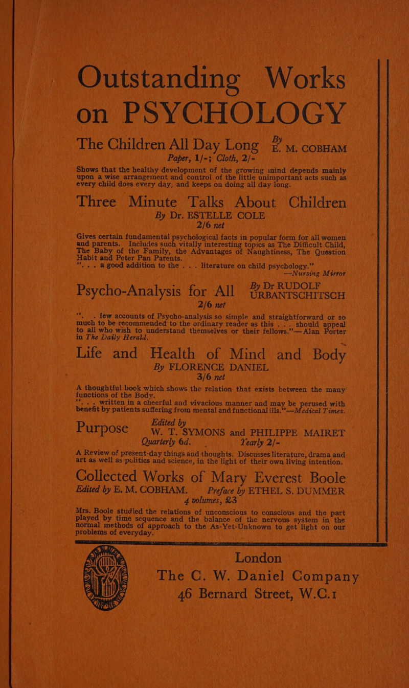 _ Outstanding Works on PSYCHOLOGY The Childr en All Day Long _ M. COBHAM Paper, 1/-3 Cloth, 2/- Shows that the healthy development of the growing mind depends mainly upon a wise arrangement and contro! of the little unimportant acts such as every child does every day, and keeps on doing all day long. Three Minute Talks About Children By Dr. ESTELLE COLE 2/6 net Gives certain fundamental psychological facts in popular form for all women and parents, Includes such vitally interesting topics as The Difficult Child, The Baby of the Family, the Advantages of Naughtiness, The Question Habit and Peter Pan Parents. “. . . a good addition to the . . . literature on child psychology.” —Nursing Msrror By Dr RUDOLF Psycho-Analysis for All UggantscHirscr 2/6 net “*, _. few accounts of Psycho-analysis so simple and straightforward or so much to be recommended to the ordinary reader as this . . . should appeal to all who wish to understand themselves or their fellows.’’— Alan Porter in The Daily Herald. ; Life and Health of Mind and Body By FLORENCE DANIEL 3/6 net A thoughtful book which shows the relation that exists between the many functions of the Body. ‘*. . . written in a cheerful and vivacious manner and may be perused with benefit by patients suffering from mental and functional ills.’—Medical Times. Edited by Purpose _W. T. SYMONS and PHILIPPE MAIRET Quarterly 6d. Yearly 2/- A Review of present-day things and thoughts. Discusses literature, drama and art as well as politics and science, in the light of their own living intention, Collected Works of Mary Everest Boole Edited by E. M. COBHAM. Preface by ETHEL S. DUMMER 4 volumes, £3 5 Mrs. Boole studied the relations of unconscious to conscious and the part played by time sequence and the balance of the nervous system in the normal methods of approach to the As-Yet-Unknown to get light on our problems of everyday. London The C. W. Daniel Company 46 Bernard Street, W.C.1