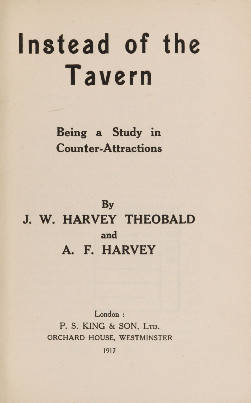Tavern Being a Study in Counter-Attractions By J. W. HARVEY THEOBALD and A. F. HARVEY London : P. S. KING &amp; SON, Lrtp. ORCHARD HOUSE, WESTMINSTER 1917