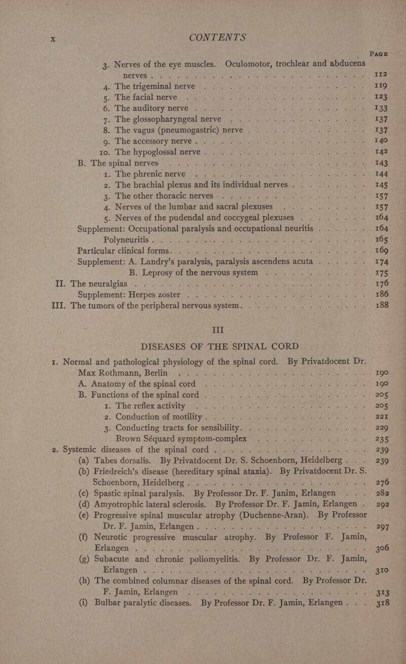 PAGE 3. Nerves of the eye muscles. Oculomotor, trochlear and abducens MELVES sees. See tray es ce yg ae tog Nea ee 112 4.. Lhe trigemmal Nerve. 3, eet ere ee oe 119 s.. The facial nerve. are es eae oF aS Gel een eee 4 ee 6. The auditory netverwsc Shack «ao oct ty, a waa ee ste 4. The glossopharyngeal nerve ....... Whos Sgn nt ee 137 8. The vagus’ (pneumopgastich nerve.) t4cate ae airy oe eee 137 go. The accessory nerve’, gti oo eeees oa ee a oe ie.’ 140 10. The hypoglossal nerve 2 <4. MiG dr id Tene ene es eae 142 B.: The spinal nerves. tie arcane, See PT ate Gal canes eee 143 1. The phrenic nerves,a/ a eee oe bal Selgielta stent 144 2. The brachial plexus and its individual nerves. ....... . 145 3.. The other thoracic ferves. as amine) Me ce uenni b es, eae BOSC; 4. Nerves of the lumbar and sacra] plexuses ..........- 157 5. Nerves of the pudendal and coccygeal plexuses . ...... - 164 Supplement: Occupational paralysis and occupational neuritis... .. . 164 Pol yneusitis. nea AA Si Ri eng ON eae ge Nh 8d by hc wags 165 Particular clinical forms gop scabs obi oe ae ed ee oh ae ee eee 169 - Supplement: A. Landry’s paralysis, paralysis ascendens acuta... . . . 174 B. Leprosy of the nervous @yetem reese oe Paes + oye 175 II. The neuralgias *..° 33.4. [ee ee ee SN SR ae i 176 Supplement: Herpes: zoster’. s2),0 tos arin a le te SOE ce ng 186 III, The tumors of the peripheral nervous system. 7.7.28. . ue ese eo 188 III DISEASES OF THE SPINAL CORD 1. Normal and pathological physiology of the spinal cord. By Privatdocent Dr. Max Rothmann, ‘Berlin: + See eas oe ag eee eee tase? nee Igo A. Anatomy of.the spinal corditac.,* «toy s\ wa, pe ane ean > re 190 B. Functions of thespinalcord. ...... . Se ee ee Ce 205 tr. The reflex activity a aw on ees Ra ar 205 2. Conduction of motility i, 6 ced aaah cama tartare a, hs, oie: 221 3. Conducting tracts for/sensibiity ee aa ee en tis 229 Brown Séquard symmptom-complex “0 ko) fone ks ks 235 2. Systemic diseases of the spinal; ¢otd Sos 5. cee eee ca 239 (a) Tabes dorsalis. By Privatdocent Dr. S. Schoenborn, Heidelberg. . . 239 (b) Friedreich’s disease (hereditary spinal ataxia). By Privatdocent Dr. S. Schoenborn, Heidelberg jain 5 Wy 5 een ee ee ce Le es 276 (c) Spastic spinal paralysis. By Professor Dr. F. Janim, Erlangen .. . 282 (d) Amyotrophic lateral sclerosis. By Professor Dr. F. Jamin, Erlangen . 292 (e) Progressive spinal muscular atrophy (Duchenne-Aran). By Professor Dr. F.. Jamin, Erlangenig 4.5.8 5 st een ee ee 297 (f) Neurotic progressive muscular atrophy. By Professor F. Jamin, Erlangen... ¢ 5c lie iba ne ea ore 306 (g) Subacute and chronic poliomyelitis. By Professor Dr. F. Jamin, Erlangen ©. «264, °v siesta hte ae ane er 310 (h) The combined columnar diseases of the spinal cord. By Professor Dr. F.: Jamin, Erlangen’? 4 C2.) 2c ey oe is le aie 313 (i) Bulbar paralytic diseases. By Professor Dr. F. Jamin, Erlangen. . . 318