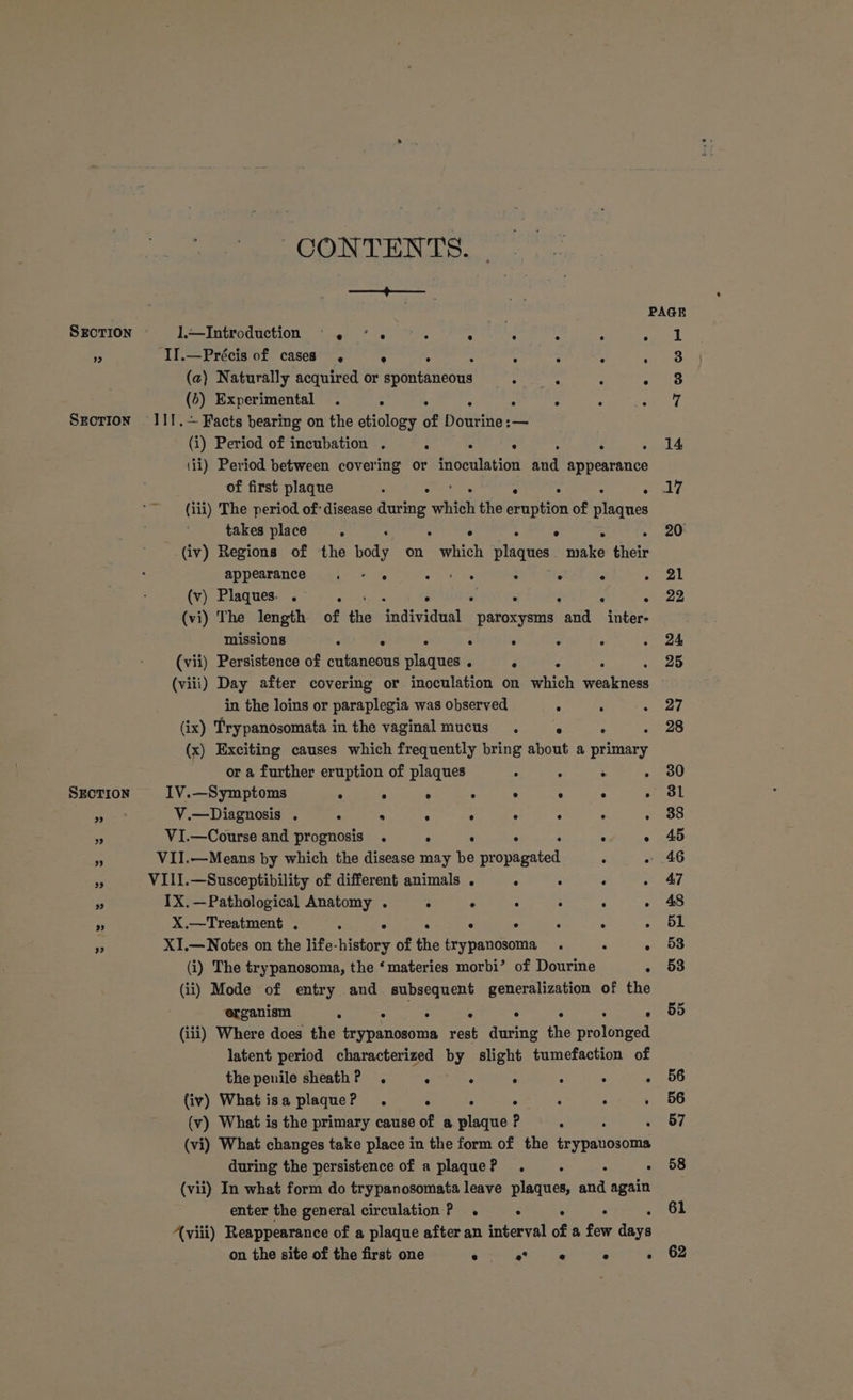 —_—>+——__ SrcTion 1,~Introduction . <. ° pe Sule : : . = II.—Précis of cases ° . : “ : : (a) Naturally acquired or spontaneous ne ae : ° 0) Experimental . ° . : . . ° : Srcrion I11.~ Facts bearing on the etiology of Dourine:— (i) Period of incubation . : . : ; (ii) Period between covering or inoculation haa b preatarive of first plaque : . . ~ (iii) The period of disease during hill the Genter of aiaaes takes place . ° (iv) Regions of the Bore on Gren Nisauee ere their appearance . - . ees : . ° : {v) Plaques .° +. 4s, . . rs . ‘ . . (vi) The length of the individual paroxysms and _inter- missions ‘ ° . : . = : (vii) Persistence of cutaneous plaques . . : : (viii) Day after covering or inoculation on which ieokness in the loins or paraplegia was observed . ° . (ix) Trypanosomata in the vaginal mucus . «© «© . or a further eruption of plaques : : . ° SECTION IV.—Symptoms : . ° ° . ° ° : nag V.—Diagnosis . . ° : : ° . . ° a VI.—Course and prognosis . ° ° ° ” VII.—Means by which the disease may Ke ni yeaa ; . te VIII.—Susceptibility of different animals . . : ‘ > IX.—Pathological Anatomy . e - : : ‘< ‘ 3 X.—Treatment . : : hs Z XI.—Notes on the life- splatary of the ate, ie . ; : (i) The trypanosoma, the ‘materies morbi’ of Dourine : (ii) Mode of entry and subsequent generalization of the organism : . (iii) Where does the Sroiaeoia eat during the Be nga latent period characterized by slight tumefaction of the penile sheath? . . ° ‘ : ° : (iv) What isa plaque? . ° . ; ° : (v) What is the primary cause of a plaque ? ; (vi) What changes take place in the form of the etaicioue during the persistence of a plaque? . : A F (vii) In what form do trypanosomata leave plaques, and again enter the general circulation P_ . . . : viii) Reappearance of a plaque after an interval of a few deve on the site of the first one chi’ see e F