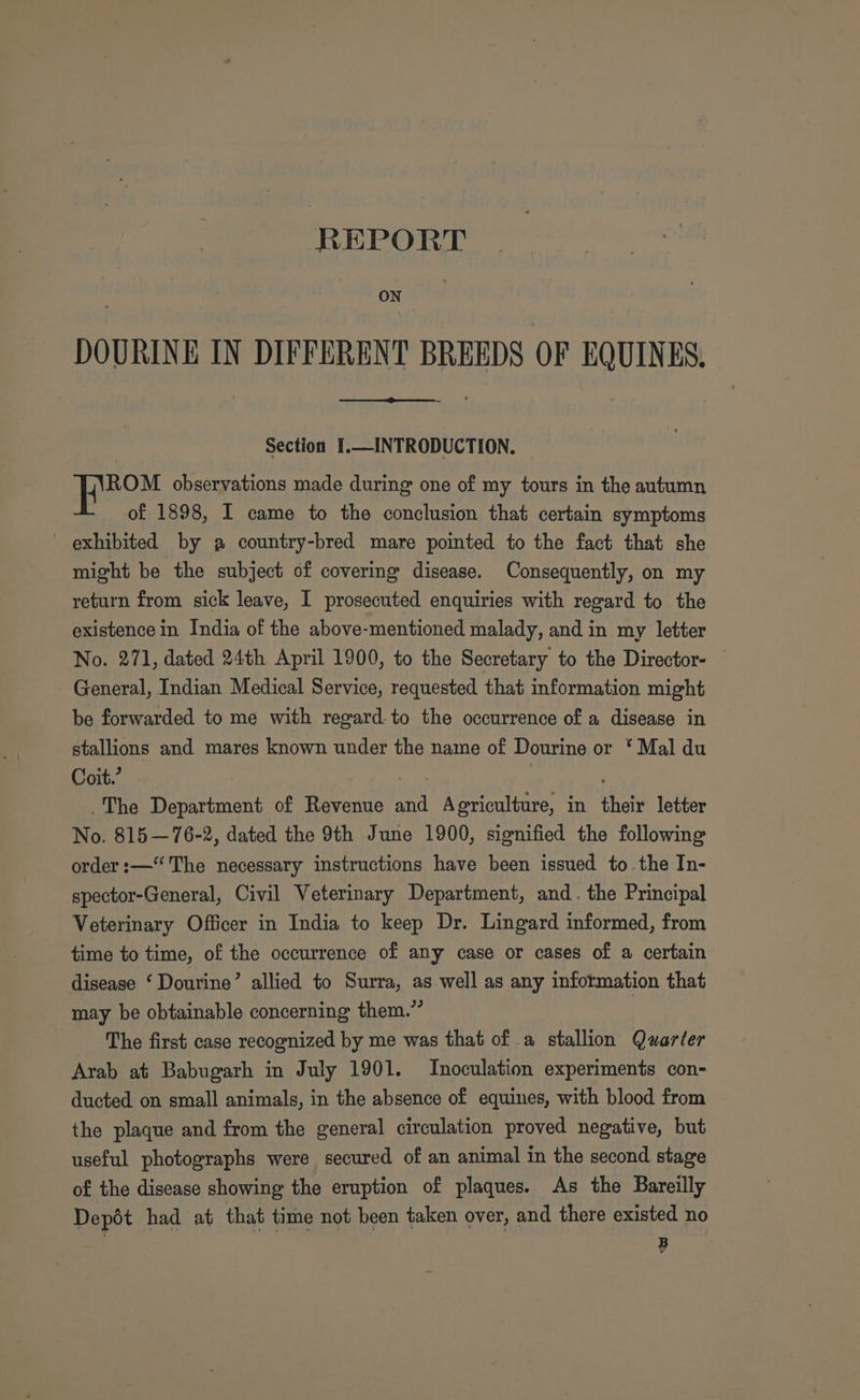 REPORT ON | DOURINE IN DIFFERENT BREEDS OF EQUINES. Section I.—INTRODUCTION. ROM observations made during one of my tours in the autumn of 1898, I came to the conclusion that certain symptoms - exhibited by a country-bred mare pointed to the fact that she might be the subject of covering disease. Consequently, on my return from sick leave, I prosecuted enquiries with regard to the existence in India of the above-mentioned malady, and in my letter No. 271, dated 24th April 1900, to the Secretary to the Director- General, Indian Medical Service, requested that information might be forwarded to me with regard to the occurrence of a disease in stallions and mares known under the name of Dourine or ‘ Mal du Coit.’ ee The Department of Revenue and Agriculture, in their letter No. 815—76-2, dated the 9th June 1900, signified the following order :—“‘ The necessary instructions have been issued to the In- spector-General, Civil Veterinary Department, and. the Principal Veterinary Officer in India to keep Dr. Lingard informed, from time to time, of the occurrence of any case or cases of a certain disease ‘ Dourine’ allied to Surra, as well as any information that may be obtainable concerning them.” The first case recognized by me was that of a stallion Quarter Arab at Babugarh in July 1901. Inoculation experiments con- ducted on small animals, in the absence of equines, with blood from the plaque and from the general circulation proved negative, but useful photographs were secured of an animal in the second stage of the disease showing the eruption of plaques. As the Bareilly Depot had at that time not been taken over, and there existed no B
