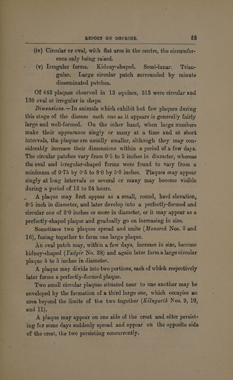 (iv) Circular or oval, with flat area in the centre, the circumfer- ence only being raised. - (v) Irregular forms. Kidney-shaped. Semi-lunar. Trian- gular. Large circular patch surrounded by minute disseminated patches. Of 448 plaques observed in 13 equines, 313 were circular and 130 oval or irregular in shape. Dimensions. —In animals which exhibit but few plaques during this stage of the disease each one as it appears is generally fairly large and well-formed. On the other hand, when large numbers make their appearance singly or many at a time and at short intervals, the plaques are usually smaller, although they may con- siderably increase their dimensions within a period of a few days. The circular patches vary from 0°5 to 5 inches in diameter, whereas the oval and irregular-shaped forms were found to vary from a minimum of 0°75 by 0°5 to 8°0 by 5:0 inches, Plaques may appear singly at long intervals or several or many may become visible during a period of 12 to 24 hours. _ Aplaque may first appear as a small, round, hard elevation, 0°5 inch in diameter, and later develop into a perfectly-formed and circular one of 2°0 inches or more in diameter, or it may appear as a perfectly-shaped plaque and gradually go on increasing in size. Sometimes two plaques spread and unite (Monarch Nos. 3 and 16), fusing together to form one large plaque. An oval patch may, within a few days, increase in size, become kidney-shaped (Yadgir No. 38) and again later forma large circular plaque 4 to 5 inches in diameter. | A plaque may divide into two portions, each of which respectively later forms a perfectly-formed plaque. Two small circular plaques situated near to one another may be enveloped by the formation of a third large one, which occupies an area beyond the limits of the two together (Kz/mgarth Nos. 9, 10, and 11). A plaque may appear on one side of the crest and after persist- ing for some days suddenly spread and appear on the opposite side of the crest, the two persisting concurrently.