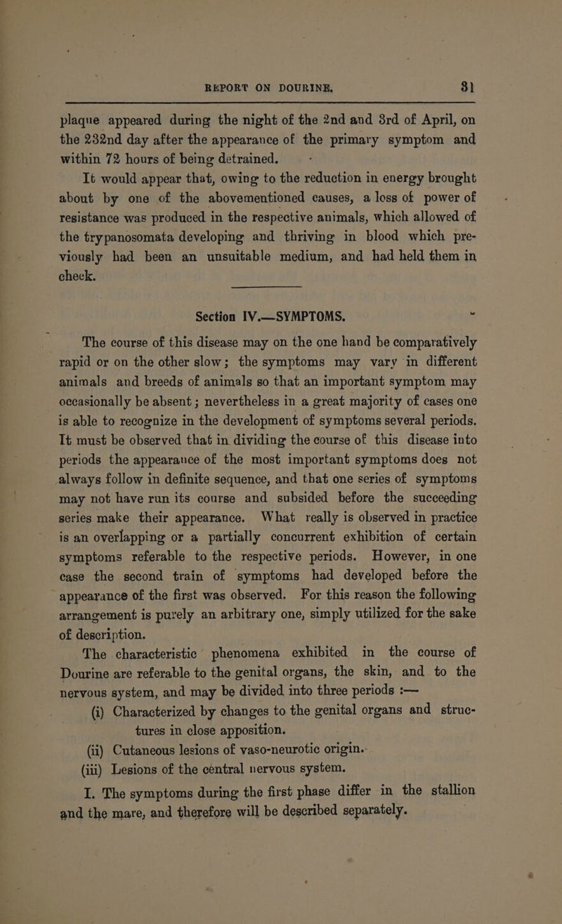 plaque appeared during the night of the 2nd and 8rd of April, on the 232nd day after the appearance of the primary symptom and within 72 hours of being detrained. It would appear that, owing to the reduction in energy brought about by one of the abovementioned causes, a loss of power of resistance was produced in the respective animals, which allowed of the trypanosomata developing and thriving in blood which pre- viously had been an unsuitable medium, and had held them in check. Section IV.—SYMPTOMS. : . The course of this disease may on the one hand be comparatively rapid or on the other slow; the symptoms may vary in different animals and breeds of animals so that an important symptom may - occasionally be absent ; nevertheless in a great majority of cases one is able to recognize in the development of symptoms several periods. Tt must be observed that in dividing the course of this disease into periods the appearance of the most important symptoms does not always follow in definite sequence, and that one series of symptoms may not have run its course and subsided before the succeeding series make their appearance. What really is observed in practice is an overlapping or a partially concurrent exhibition of certain symptoms referable to the respective periods. However, in one case the second train of symptoms had developed before the - appearance of the first was observed. For this reason the following arrangement is purely an arbitrary one, simply utilized for the sake of description. The characteristic phenomena exhibited in the course of Dourine are referable to the genital organs, the skin, and to the nervous system, and may be divided into three periods :— (i) Characterized by changes to the genital organs and struc- | tures in close apposition. (ii) Cutaneous lesions of vaso-neurotic origin. (iii) Lesions of the central nervous system. I. The symptoms during the first phase differ in the stallion and the mare, and therefore will be described separately.