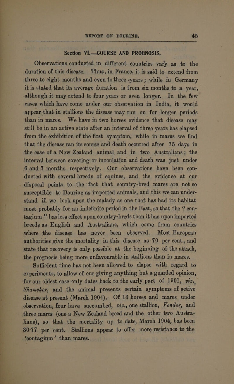 Section VI.—COURSE AND PROGNOSIS, Observations conducted in different countries vary as to the duration of this disease. Thus, in France, it is said to extend from three to eight months and even to three -years ; while in Germany it is stated that its average duration is from six months to a year, although it may extend to four years or even longer. In the few appear that in stallions the disease may run on for longer periods than in mares. We have in two horses evidence that disease may still be in an active state after an interval of three years has elapsed from the exhibition of the first symptom, while in mares we find that the disease ran its course and death occurred after 75 days in the case of a New Zealand animal and in two Australians; the interval between covering or inoculation and death was just under 6 and 7 months respectively. Our observations have been con- ducted with several breeds of equines, and the evidence at our susceptible to Dourine as imported animals, and this we can under- stand if. we look upon the malady as one that has had its habitat most probably for an indefinite period in the East, so that the ‘ con- tagium ”’ has less effect upon country-breds than it has upon imported breeds as English and Australians, which come from countries where the disease has never been observed. Most European authorities give the mortality in this disease as 70 per cent., and state that recovery is only possible at the beginning of the attack, Sufficient time has not been allowed to elapse with regard to experiments, to allow of our giving anything but a guarded opinion, Shamsher, and the animal presents certain symptoms of active disease at present (March 1904). Of 18 horses and mares under observation, four have succumbed, v2z., one stallion, Vendor, and three mares (one a New Zealand breed and the other two Austra- lians), so that the mortality up to date, March 1904, bas been 30:77, per cent. Stallions appear to offer more resistance to the ‘contagium > than mares.