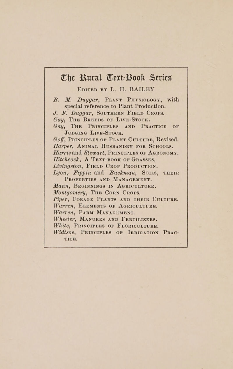 EpitEp By L. H. BAILEY B. M. Duggar, Puaxt PuysioLtocy, with special reference to Plant Production. J. F. Duggar, SouTHERN FIELD Crops. Gay, THe Breeps oF Live-Srock. Gay, THe PRINCIPLES AND PRACTICE OF JupGInG LivE-StTock. Goff, PRINCIPLES OF PLANT CULTURE, Revised. Harper, ANIMAL HUSBANDRY FOR SCHOOLS. Harris and Stewart, PRINCIPLES OF AGRONOMY, Hitchcock, A TrxtT-BOOK OF GRASSES. Livingston, FreLD Crop Propvuction. Lyon, Fippin and Buckman, So1rs, THEIR PROPERTIES AND MANAGEMENT. Mann, BEGINNINGS IN AGRICULTURE. Montgomery, THE Corn Crops. Piper, FoRaGE PLANTS AND THEIR CULTURE. Warren, ELEMENTS OF AGRICULTURE. Warren, Farm MANAGEMENT. Wheeler, MANURES AND FERTILIZERS. White, PRINCIPLES OF FLORICULTURE. Widtsoe, PRINCIPLES OF IRRIGATION TICE.