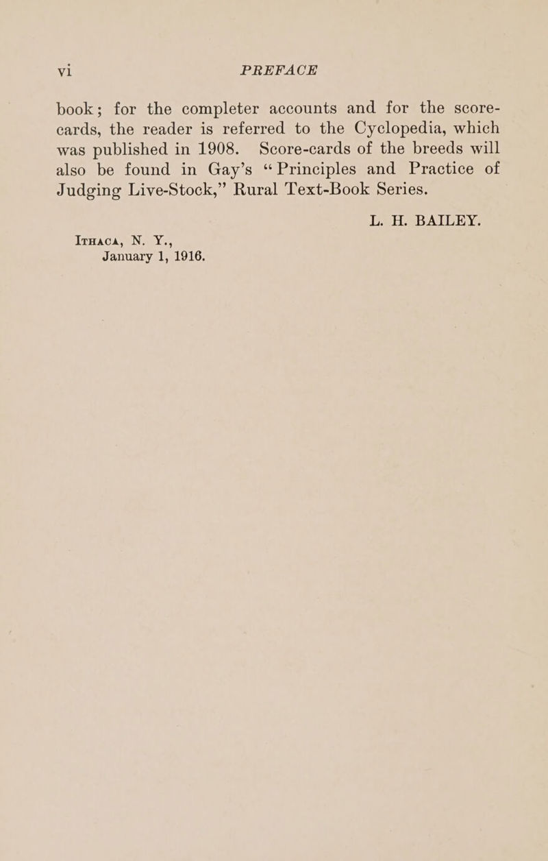 book; for the completer accounts and for the score- cards, the reader is referred to the Cyclopedia, which was published in 1908. Score-cards of the breeds will also be found in Gay’s “Principles and Practice of Judging Live-Stock,” Rural Text-Book Series. L. H. BAILEY. IrHaca, N. Y., January 1, 1916.