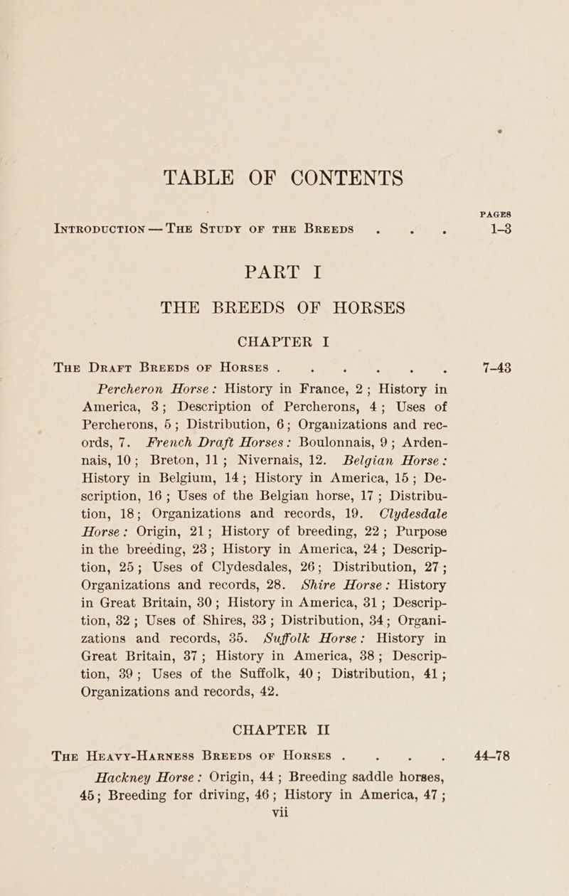 TABLE OF CONTENTS . PAGES INTRODUCTION — THE STUDY OF THE BREEDS . : 3 1-3 PAhaeel THE BREEDS OF HORSES CHAPTER I THe Drarr BREEDS OF HORSES . : : : ms : 7-43 Percheron Horse: History in France, 2; History in America, 3; Description of Percherons, 4; Uses of Percherons, 5; Distribution, 6; Organizations and rec- ords, 7. French Draft Horses: Boulonnais, 9; Arden- nais, 10; Breton, 11; Nivernais, 12. Belgian Horse: History in Belgium, 14; History in America, 15; De- scription, 16; Uses of the Belgian horse, 17 ; Distribu- tion, 18; Organizations and records, 19. Clydesdale Horse: Origin, 21; History of breeding, 22; Purpose in the breeding, 23; History in America, 24; Descrip- tion, 25; Uses of Clydesdales, 26; Distribution, 27; Organizations and records, 28. Shire Horse: History in Great Britain, 30; History in America, 31; Descrip- tion, 82; Uses of Shires, 33; Distribution, 34; Organi- zations and records, 35. Suffolk Horse: History in Great Britain, 37; History in America, 38; Descrip- tion, 39; Uses of the Suffolk, 40; Distribution, 41; Organizations and records, 42. CHAPTER II Tue Heavy-Harness BREEDS OF HorskEs . : : ; 44-78 Hackney Horse: Origin, 44; Breeding saddle horses, 45; Breeding for driving, 46; History in America, 47 ;