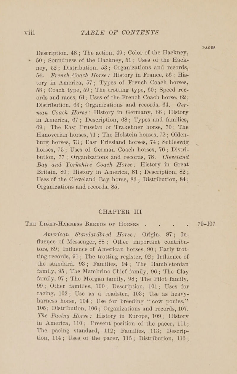 Description, 48 ; The action, 49; Color of the Hackney, 50; Soundness of the Hackney, 51; Uses of the Hack- ney, 52; Distribution, 53; Organizations and records, 54. French Coach Horse: History in France, 56; His- tory in America, 57; Types of French Coach horses, 58; Coach type, 59; The trotting type, 60; Speed rec- ords and races, 61; Uses of the French Coach horse, 62; Distribution, 63; Organizations and records, 64. (Gfer- man Coach Horse: History in Germany, 66; History in America, 67; Description, 68; Types and families, 69; The East Prussian or Trakehner horse, 70; The Hanoverian horses, 71 ; The Holstein horses, 72; Olden- burg horses, 73; East Friesland horses, 74; Schleswig horses, 75; Uses of German Coach horses, 76; Distri- bution, 77; Organizations and records, 78. Cleveland Bay and Yorkshire Coach Horse: History in Great Britain, 80; History in America, 81; Description, 82 ; Uses of the Cleveland Bay horse, 88; Distribution, 84; Organizations and records, 85. CHAPTER III American Standardbred Horse: Origin, 87; In- fluence of Messenger, 88; Other important contribu- tors, 89; Influence of American horses, 90; Early trot- ting records, 91; The trotting register, 92; Influence of the standard, 93; Families, 94; The Hambletonian family, 95; The Mambrino Chief family, 96; The Clay family, 97; The Morgan family, 98; The Pilot family, 99; Other families, 100; Description, 101; Uses for racing, 102; Use as a roadster, 103; Use as heavy- harness horse, 104; Use for breeding ‘‘cow ponies,” 105; Distribution, 106 ; Organizations and records, 107. The Pacing Horse: History in Europe, 109; History in America, 110; .Present position of the pacer, 111; The pacing standard, 112; Families, 118; Descrip- tion, 114; Uses of the pacer, 115; Distribution, 116; PAGES 79-107