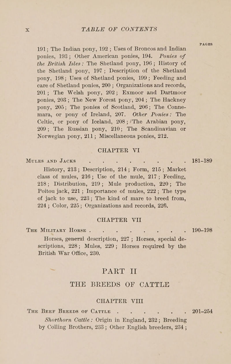 PAGES 191; The Indian pony, 192 ; Uses of Broncos and Indian ponies, 198; Other American ponies, 194. Ponies of the British Isles: The Shetland pony, 196; History of the Shetland pony, 197; Description of the Shetland pony, 198; Uses of Shetland ponies, 199; Feeding and care of Shetland ponies, 200 ; Organizations and records, 201; The Welsh pony, 202; Exmoor and Dartmoor ponies, 203; The New Forest pony, 204; The Hackney pony, 205; The ponies of Scotland, 206; The Conne- mara, or pony of Ireland, 207. Other Ponies: The Celtic, or pony of Iceland, 208;/The Arabian pony, 209; The Russian pony, 210; The Scandinavian or Norwegian pony, 211; Miscellaneous ponies, 212. CHAPTER VI MULES AND JACKS : : ‘ : : ; ; . 181-189 History, 218; Description, 214; Form, 215; Market class of mules, 216; Use of the mule, 217; Feeding, 218; Distribution, 219; Mule production, 220; The Poitou jack, 221; Importance of mules, 222; The type of jack to use, 223; The kind of mare to breed from, 224 ; Color, 225; Organizations and records, 226. CHAPTER VII THe Mivirary Horse . : A : : : ¢ . 190-198 Horses, general description, 227 ; Horses, special de- scriptions, 228; Mules, 229; Horses required by the British War Office, 280. =&gt; eA abet THE BREEDS OF CATTLE CHAPTER VIII THe Breer BREEDS OF CATTLE . = ? . 201-254 Shorthorn Cattle: Origin in England, 232; Breeding by Colling Brothers, 233; Other English breeders, 234 ;