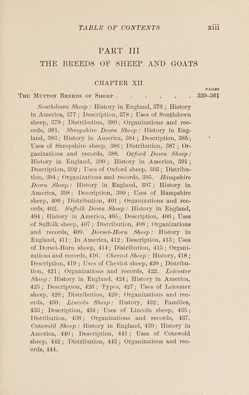 BAR Deir THE BREEDS OF SHEEP AND GOATS CHAPTER XII PAGES THe Morton BREEDS OF SHEEP . : : a : Olu =oOL Southdown Sheep: History in England, 376 ; History in America, 377 ; Description, 878 ; Uses of Southdown sheep, 379; Distribution, 880; Organizations and rec- ords, 3881. Shropshire Down Sheep: History in Eng- land, 383; History in America, 384; Description, 385; ? Uses of Shropshire sheep, 386; Distribution, 387 ; Or- ganizations and records, 388. Oxford Down Sheep: History in England, 390; History in America, 391 ; Description, 892 ; Uses of Oxford sheep, 398; Distribu- tion, 394; Organizations and records, 395. Hampshire Down Sheep: History in England, 397; History in America, 398; Description, 399; Uses of Hampshire sheep, 400 ; Distribution, 401 ; Organizations and rec- ords, 402. Suffolk Down Sheep: History in England, 404; History in America, 405; Description, 406; Uses of Suffolk sheep, 407; Distribution, 408 ; Organizations and records, 409. Dorset-Horn Sheep: History in England, 411; In America, 412; Description, 413; Uses of Dorset-Horn sheep, 414; Distribution, 415 ; Organi- zations and records, 416. Cheviot Sheep: History, 418 ; Description, 419 ; Uses of Cheviot sheep, 420 ; Distribu- tion, 421; Organizations and records, 422. Leicester Sheep: History in England, 424; History in America, 425; Description, 426; Types, 427; Uses of Leicester sheep, 428; Distribution, 429; Organizations and rec- ords, 430. Lincoln Sheep: History, 482; Families, 433 ; Description, 434; Uses of Lincoln sheep, 435 ; Distribution, 4386; Organizations and records, 487. Cotswold Sheep: History in England, 4389; History in America, 440; Description, 441; Uses of Cotswold sheep, 442; Distribution, 448; Organizations and rec- ords, 444.