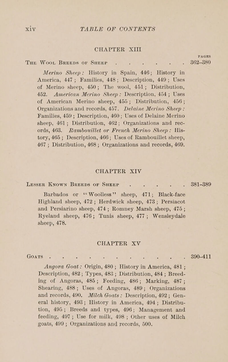 CHAPTER XIII Merino Sheep: History in Spain, 446; History in America, 447; Families, 448; Description, 449; Uses of Merino sheep, 450; The wool, 451; Distribution, 452. American Merino Sheep: Description, 454; Uses of American Merino sheep, 455; Distribution, 456; Organizations and records, 457. Delaine Merino Sheep: Families, 459 ; Description, 460; Uses of Delaine Merino sheep, 461; Distribution, 462; Organizations and rec- ords, 468. Rambouillet or French Merino Sheep: His- tory, 465 ; Description, 466; Uses of Rambouillet sheep, 467 ; Distribution, 468 ; Organizations and records, 469. CHAPTER XIV Barbados or ‘‘ Woolliess’’ sheep, 471; Black-face Highland sheep, 472 ; Herdwick sheep, 473; Persiacot and Persiarino sheep, 474; Romney Marsh sheep, 475 ; Ryeland sheep, 476; Tunis sheep, 477; Wensleydale sheep, 478. CHAPTER XV Angora Goat: Origin, 480; History in America, 481 ; Description, 482 ; Types, 483 ; Distribution, 484 ; Breed- ing of Angoras, 485; Feeding, 486; Marking, 487; Shearing, 488; Uses of Angoras, 489; Organizations and records, 490. Milch Goats: Description, 492; Gen- eral history, 498; History in America, 494; Distribu- tion, 495; Breeds and types, 496; Management and feeding, 497; Use for milk, 498 ; Other uses of Milch goats, 499 ; Organizations and records, 500. PAGES 362-380 381-389 390-411