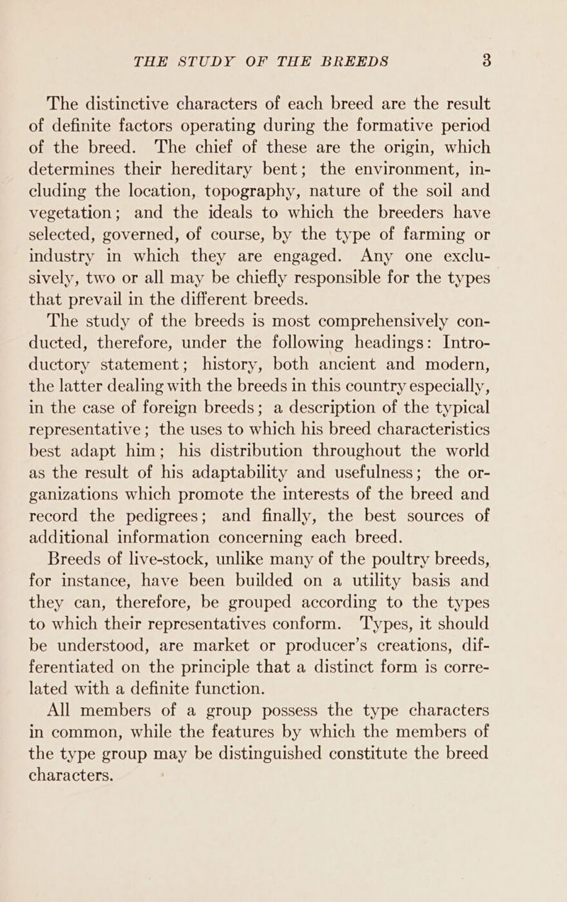 The distinctive characters of each breed are the result of definite factors operating during the formative period of the breed. The chief of these are the origin, which determines their hereditary bent; the environment, in- cluding the location, topography, nature of the soil and vegetation; and the ideals to which the breeders have selected, governed, of course, by the type of farming or industry in which they are engaged. Any one exclu- sively, two or all may be chiefly responsible for the types — that prevail in the different breeds. The study of the breeds is most comprehensively con- ducted, therefore, under the following headings: Intro- ductory statement; history, both ancient and modern, the latter dealing with the breeds in this country especially, in the case of foreign breeds; a description of the typical representative; the uses to which his breed characteristics best adapt him; his distribution throughout the world as the result of his adaptability and usefulness; the or- ganizations which promote the interests of the breed and record the pedigrees; and finally, the best sources of additional information concerning each breed. Breeds of live-stock, unlike many of the poultry breeds, for instance, have been builded on a utility basis and they can, therefore, be grouped according to the types to which their representatives conform. ‘Types, it should be understood, are market or producer’s creations, dif- ferentiated on the principle that a distinct form is corre- lated with a definite function. All members of a group possess the type characters in common, while the features by which the members of the type group may be distinguished constitute the breed characters.