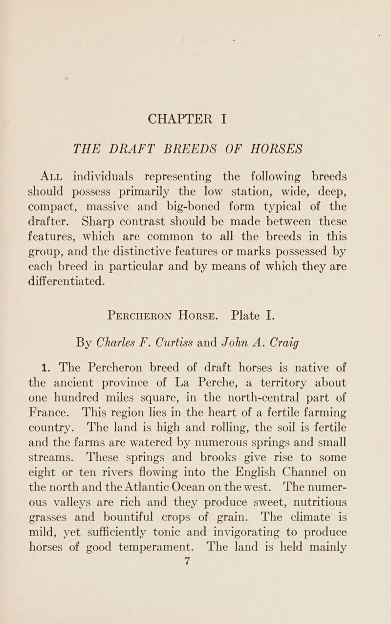 THE DRAFT BREEDS OF HORSES ALL individuals representing the following breeds should possess primarily the low station, wide, deep, compact, massive and big-boned form typical of the drafter. Sharp contrast should be made between these features, which are common to all the breeds in this group, and the distinctive features or marks possessed by each breed in particular and by means of which they are differentiated. PERCHERON Horse. Plate I. By Charles F. Curtiss and John A. Cravg 1. The Percheron breed of draft horses is native of the ancient province of La Perche, a territory about one hundred miles square, in the north-central part of France. ‘This region lies in the heart of a fertile farming country. The land is high and rolling, the soil is fertile and the farms are watered by numerous springs and small streams. These springs and brooks give rise to some eight or ten rivers flowing into the English Channel on the north and the Atlantic Ocean on the west. The numer- ous valleys are rich and they produce sweet, nutritious grasses and bountiful crops of grain. The climate is mild, yet sufficiently tonic and invigorating to produce horses of good temperament. The land is held mainly i