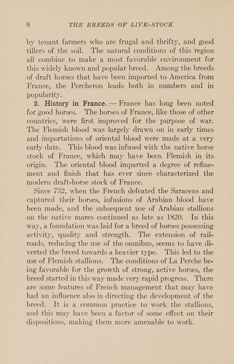 by tenant farmers who are frugal and thrifty, and good tillers of the soil. The natural conditions of this region all combine to make a most favorable environment for this widely known and popular breed. Among the breeds of draft horses that have been imported to America from France, the Percheron leads both in numbers and in popularity. 2. History in France. — France has long been noted for good horses. The horses of France, like those of other countries, were first improved for the purpose of war. The Flemish blood was largely drawn on in early times and importations of oriental blood were made at a very early date. This blood was infused with the native horse stock of France, which may have been Flemish in its origin. ‘The oriental blood imparted a degree of refine- ment and finish that has ever since characterized the modern draft-horse stock of France. Since 732, when the French defeated the Saracens and captured their horses, infusions of Arabian blood have been made, and the subsequent use of Arabian stallions on the native mares continued as late as 1820. In this way, a foundation was laid for a breed of horses possessing activity, quality and strength. The extension of rail- roads, reducing the use of the omnibus, seems to have di- verted the breed towards a heavier type. This led to the use of Flemish stallions. The conditions of La Perche be- ing favorable for the growth of strong, active horses, the breed started in this way made very rapid progress. There are some features of French management that may have had an influence also in directing the development of the breed. It is a common practice to work the stallions, and this may have been a factor of some effect on their dispositions, making them more amenable to work.