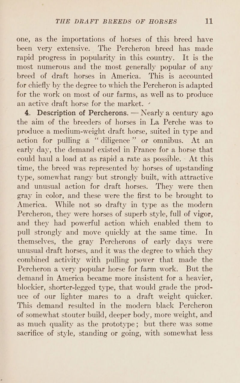 one, as the importations of horses of this breed have been very extensive. The Percheron breed has made rapid progress in popularity in this country. It is the most numerous and the most generally popular of any breed of draft horses in America. This is accounted for chiefly by the degree to which the Percheron is adapted for the work on most of our farms, as well as to produce an active draft horse for the market. ’ 4. Description of Percherons. — Nearly a century ago the aim of the breeders of horses in La Perche was to produce a medium-weight draft horse, suited in type and action for pulling a “diligence”? or omnibus. At an early day, the demand existed in France for a horse that could haul a load at as rapid a rate as possible. At this time, the breed was represented by horses of upstanding type, somewhat rangy but strongly built, with attractive and unusual action for draft horses. They were then gray in color, and these were the first to be brought to America. While not so drafty in type as the modern Percheron, they were horses of superb style, full of vigor, and they had powerful action which enabled them to pull strongly and move quickly at the same time. In themselves, the gray Percherons of early days were unusual draft horses, and it was the degree to which they combined activity with pulling power that made the Percheron a very popular horse for farm work. But the demand in America became more insistent for a heavier, blockier, shorter-legged type, that would grade the prod- uce of our lighter mares to a draft weight quicker. This demand resulted in the modern black Percheron of somewhat stouter build, deeper body, more weight, and as much quality as the prototype; but there was some sacrifice of style, standing or going, with somewhat less