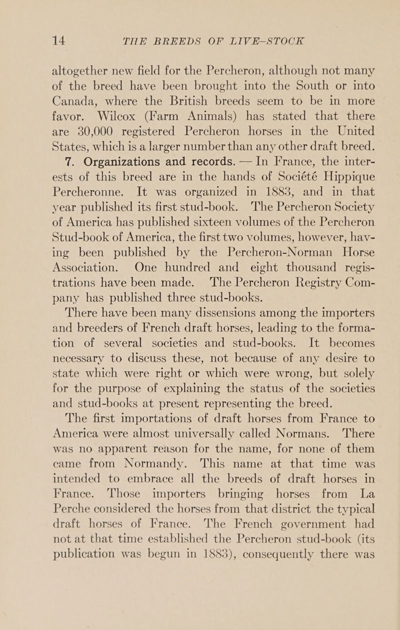 altogether new field for the Percheron, although not many of the breed have been brought into the South or into Canada, where the British breeds seem to be in more favor. Wilcox (Farm Animals) has stated that there are 30,000 registered Percheron horses in the United States, which is a larger number than any other draft breed. 7. Organizations and records. — In France, the inter- ests of this breed are in the hands of Société Hippique Percheronne. It was organized in 1883, and in that year published its first stud-book. The Percheron Society of America has published sixteen volumes of the Percheron Stud-book of America, the first two volumes, however, hav- ing been published by the Percheron-Norman Horse Association. One hundred and eight thousand regis- trations have been made. The Percheron Registry Com- pany has published three stud-books. There have been many dissensions among the importers and breeders of French draft horses, leading to the forma- tion of several societies and stud-books. It becomes necessary to discuss these, not because of any desire to state which were right or which were wrong, but solely for the purpose of explaining the status of the societies and stud-books at present representing the breed. The first importations of draft horses from France to America were almost universally called Normans. There was no apparent reason for the name, for none of them came from Normandy. This name at that time was intended to embrace all the breeds of draft horses in France. Those importers bringing horses from La Perche considered the horses from that district the typical draft horses of France. The French government had not at that time established the Percheron stud-book (its publication was begun in 1883), consequently there was