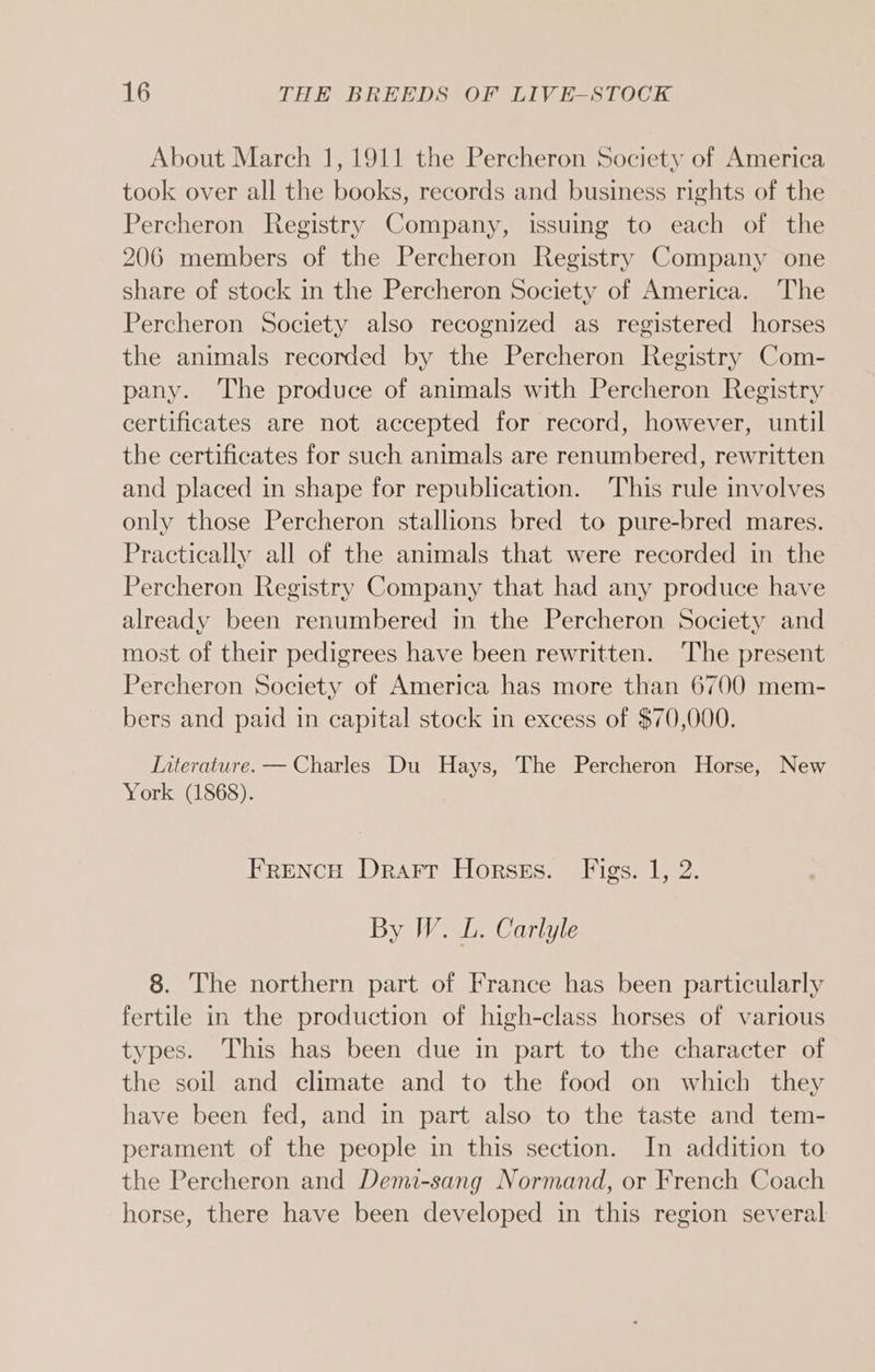 About March 1, 1911 the Percheron Society of America took over all the books, records and business rights of the Percheron Registry Company, issuing to each of the 206 members of the Percheron Registry Company one share of stock in the Percheron Society of America. The Percheron Society also recognized as registered horses the animals recorded by the Percheron Registry Com- pany. The produce of animals with Percheron Registry certificates are not accepted for record, however, until the certificates for such animals are renumbered, rewritten and placed in shape for republication. This rule involves only those Percheron stallions bred to pure-bred mares. Practically all of the animals that were recorded in the Percheron Registry Company that had any produce have already been renumbered in the Percheron Society and most of their pedigrees have been rewritten. ‘The present Percheron Society of America has more than 6700 mem- bers and paid in capital stock in excess of $70,000. Interature. — Charles Du Hays, The Percheron Horse, New York (1868). Frencu Drarr Horsss. Figs. 1, 2. By W. L. Carlyle 8. The northern part of France has been particularly fertile in the production of high-class horses of various types. This has been due in part to the character of the soil and climate and to the food on which they have been fed, and in part also to the taste and tem- perament of the people in this section. In addition to the Percheron and Demi-sang Normand, or French Coach horse, there have been developed in this region several