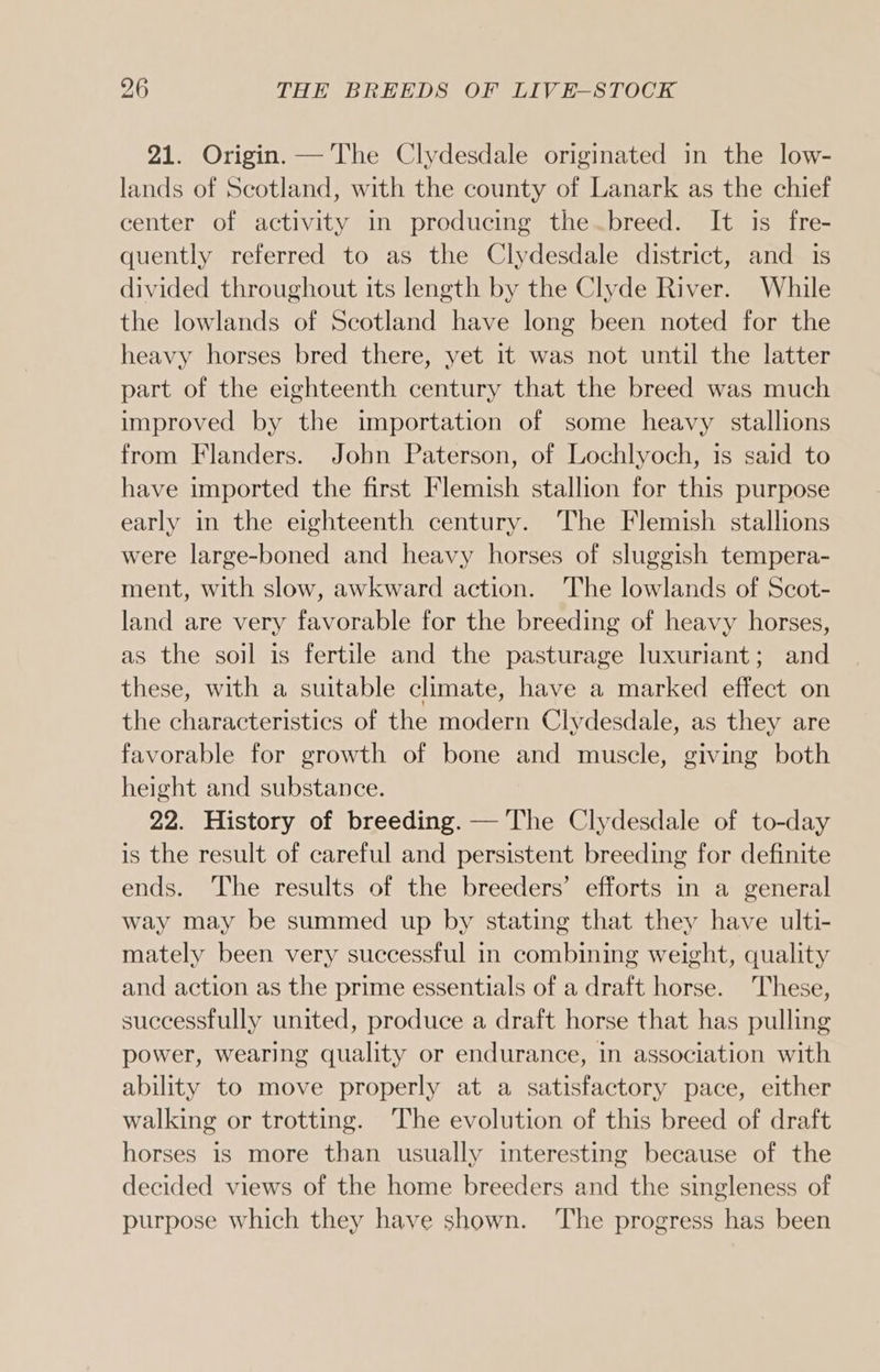 21. Origin. — The Clydesdale originated in the low- lands of Scotland, with the county of Lanark as the chief center of activity in producing the breed. It is fre- quently referred to as the Clydesdale district, and is divided throughout its length by the Clyde River. While the lowlands of Scotland have long been noted for the heavy horses bred there, yet it was not until the latter part of the eighteenth century that the breed was much improved by the importation of some heavy stallions from Flanders. John Paterson, of Lochlyoch, is said to have imported the first Flemish stallion for this purpose early in the eighteenth century. The Flemish stallions were large-boned and heavy horses of sluggish tempera- ment, with slow, awkward action. The lowlands of Scot- land are very favorable for the breeding of heavy horses, as the soil is fertile and the pasturage luxuriant; and these, with a suitable climate, have a marked effect on the characteristics of the modern Clydesdale, as they are favorable for growth of bone and muscle, giving both height and substance. 22. History of breeding. — The Clydesdale of to-day is the result of careful and persistent breeding for definite ends. The results of the breeders’ efforts in a general way may be summed up by stating that they have ulti- mately been very successful in combining weight, quality and action as the prime essentials of a draft horse. These, successfully united, produce a draft horse that has pulling power, wearing quality or endurance, in association with ability to move properly at a satisfactory pace, either walking or trotting. The evolution of this breed of draft horses 1s more than usually interesting because of the decided views of the home breeders and the singleness of purpose which they have shown. The progress has been