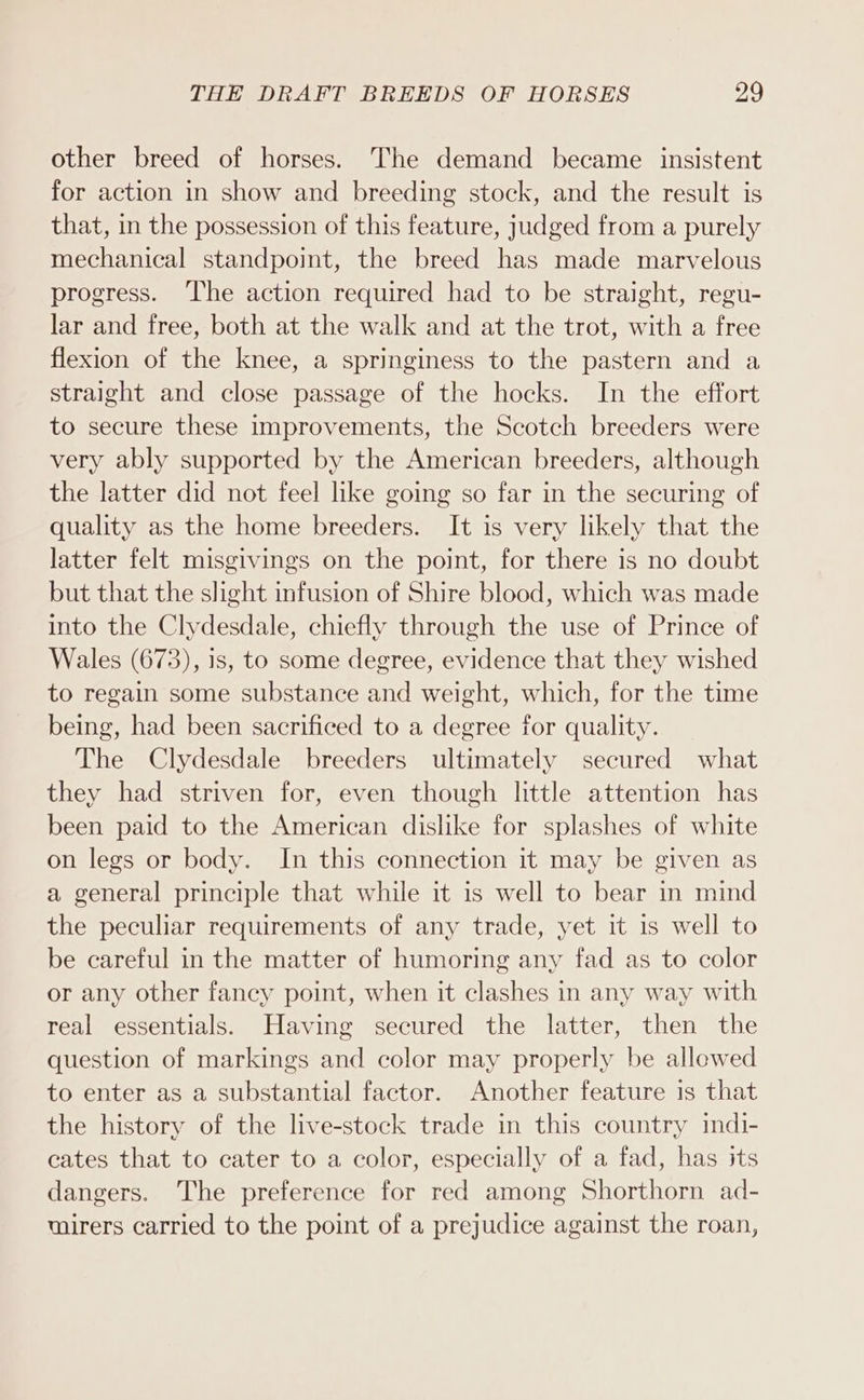 other breed of horses. The demand became insistent for action in show and breeding stock, and the result is that, in the possession of this feature, judged from a purely mechanical standpoint, the breed has made marvelous progress. The action required had to be straight, regu- lar and free, both at the walk and at the trot, with a free flexion of the knee, a springiness to the pastern and a straight and close passage of the hocks. In the effort to secure these improvements, the Scotch breeders were very ably supported by the American breeders, although the latter did not feel like going so far in the securing of quality as the home breeders. It is very likely that the latter felt misgivings on the point, for there is no doubt but that the slight infusion of Shire blood, which was made into the Clydesdale, chiefly through the use of Prince of Wales (673), is, to some degree, evidence that they wished to regain some substance and weight, which, for the time being, had been sacrificed to a degree for quality. The Clydesdale breeders ultimately secured what they had striven for, even though little attention has been paid to the American dislike for splashes of white on legs or body. In this connection it may be given as a general principle that while it is well to bear in mind the peculiar requirements of any trade, yet it is well to be careful in the matter of humoring any fad as to color or any other fancy point, when it clashes in any way with real essentials. Having secured the latter, then the question of markings and color may properly be allowed to enter as a substantial factor. Another feature is that the history of the live-stock trade in this country mdi- cates that to cater to a color, especially of a fad, has its dangers. The preference for red among Shorthorn ad- uirers carried to the point of a prejudice against the roan,