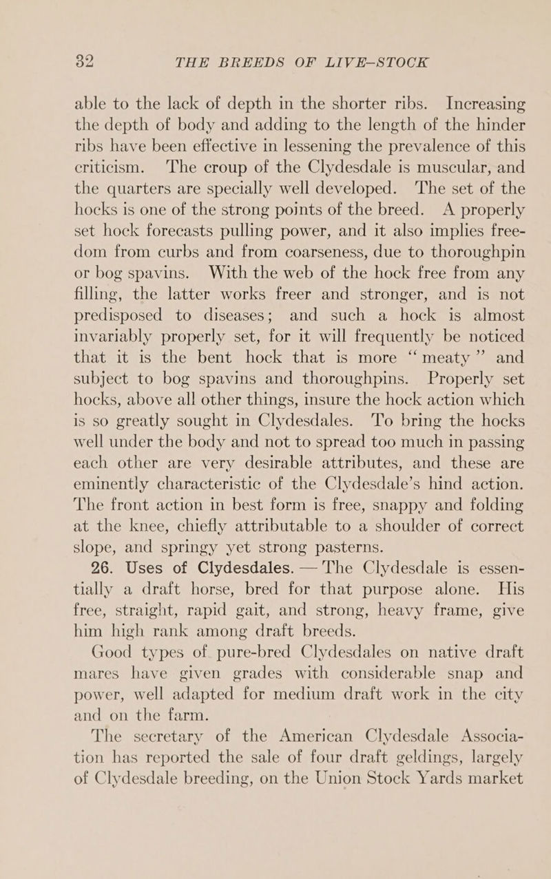 able to the lack of depth in the shorter ribs. Increasing the depth of body and adding to the length of the hinder ribs have been effective in lessening the prevalence of this criticism. The croup of the Clydesdale is muscular, and the quarters are specially well developed. The set of the hocks is one of the strong points of the breed. A properly set hock forecasts pulling power, and it also implies free- dom from curbs and from coarseness, due to thoroughpin or bog spavins. With the web of the hock free from any filling, the latter works freer and stronger, and is not predisposed to diseases; and such a hock is almost invariably properly set, for it will frequently be noticed that it is the bent hock that is more ‘‘ meaty” and subject to bog spavins and thoroughpins. Properly set hocks, above all other things, insure the hock action which is so greatly sought in Clydesdales. ‘To bring the hocks well under the body and not to spread too much in passing each other are very desirable attributes, and these are eminently characteristic of the Clydesdale’s hind action. The front action in best form is free, snappy and folding at the knee, chiefly attributable to a shoulder of correct slope, and springy yet strong pasterns. 26. Uses of Clydesdales. — The Clydesdale is essen- tially a draft horse, bred for that purpose alone. His free, straight, rapid gait, and strong, heavy frame, give him high rank among draft breeds. Good types of pure-bred Clydesdales on native draft mares have given grades with considerable snap and power, well adapted for medium draft work in the city and on the farm. The secretary of the American Clydesdale Associa- tion has reported the sale of four draft geldings, largely of Clydesdale breeding, on the Union Stock Yards market