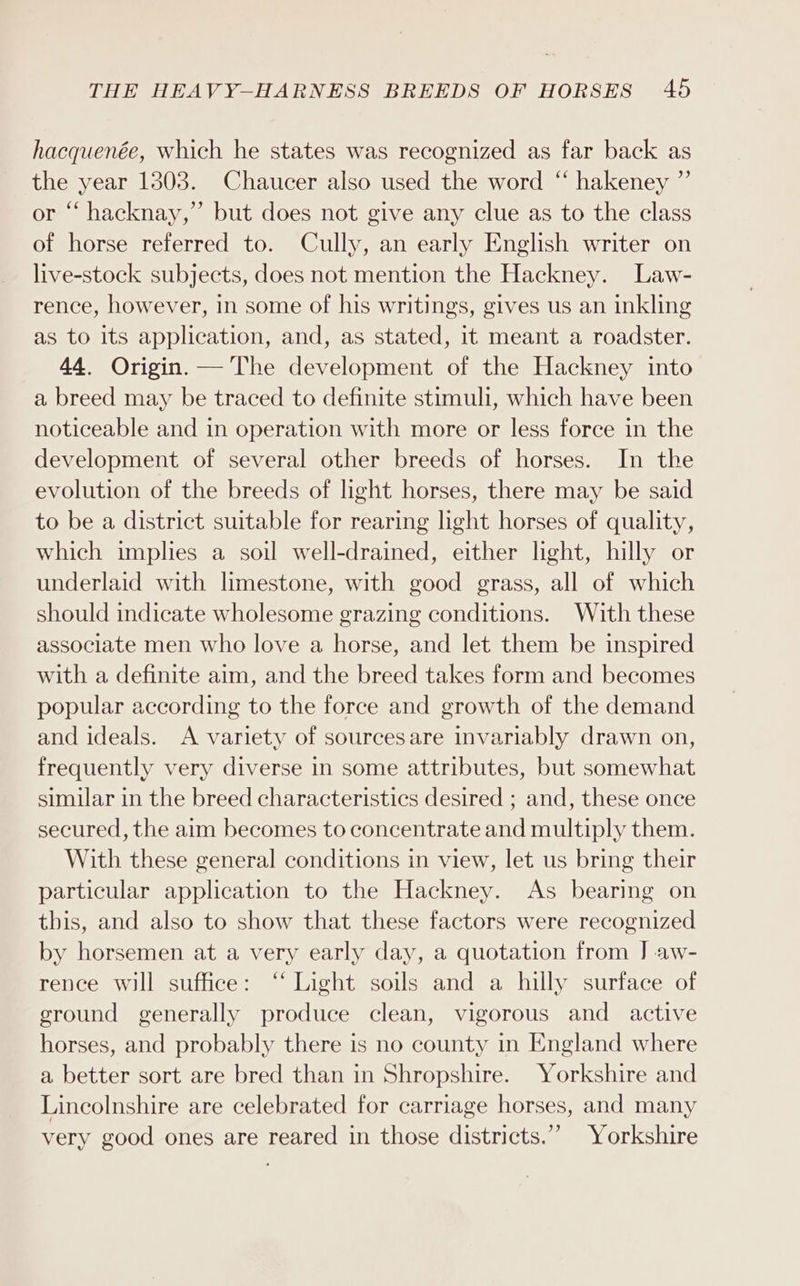 hacquenée, which he states was recognized as far back as the year 1303. Chaucer also used the word “ hakeney ”’ or “‘ hacknay,” but does not give any clue as to the class of horse referred to. Cully, an early English writer on live-stock subjects, does not mention the Hackney. Law- rence, however, in some of his writings, gives us an inkling as to its application, and, as stated, it meant a roadster. 44. Origin. —'The development of the Hackney into a breed may be traced to definite stimuli, which have been noticeable and in operation with more or less force in the development of several other breeds of horses. In the evolution of the breeds of light horses, there may be said to be a district suitable for rearing light horses of quality, which implies a soil well-drained, either light, hilly or underlaid with limestone, with good grass, all of which should indicate wholesome grazing conditions. With these associate men who love a horse, and let them be inspired with a definite aim, and the breed takes form and becomes popular according to the force and growth of the demand and ideals. A variety of sourcesare invariably drawn on, frequently very diverse in some attributes, but somewhat similar in the breed characteristics desired ; and, these once secured, the aim becomes to concentrate and multiply them. With these general conditions in view, let us bring their particular application to the Hackney. As bearing on this, and also to show that these factors were recognized by horsemen at a very early day, a quotation from J aw- rence will suffice: “ Light soils and a hilly surface of ground generally produce clean, vigorous and active horses, and probably there is no county in England where a better sort are bred than in Shropshire. Yorkshire and Lincolnshire are celebrated for carriage horses, and many very good ones are reared in those districts.” Yorkshire