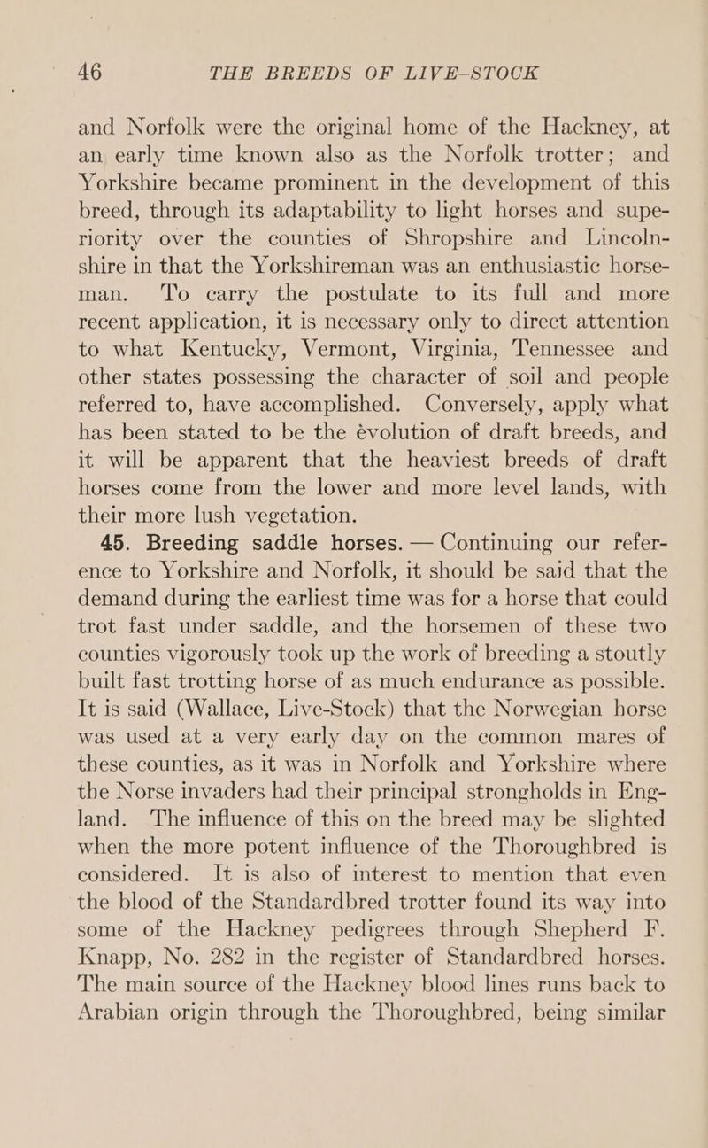 and Norfolk were the original home of the Hackney, at an. early time known also as the Norfolk trotter; and Yorkshire became prominent in the development of this breed, through its adaptability to light horses and supe- riority over the counties of Shropshire and Lincoln- shire in that the Yorkshireman was an enthusiastic horse- man. ‘To carry the postulate to its full and more recent application, it is necessary only to direct attention to what Kentucky, Vermont, Virginia, Tennessee and other states possessing the character of soil and people referred to, have accomplished. Conversely, apply what has been stated to be the évolution of draft breeds, and it will be apparent that the heaviest breeds of draft horses come from the lower and more level lands, with their more lush vegetation. 45. Breeding saddle horses. — Continuing our refer- ence to Yorkshire and Norfolk, it should be said that the demand during the earliest time was for a horse that could trot fast under saddle, and the horsemen of these two counties vigorously took up the work of breeding a stoutly built fast trotting horse of as much endurance as possible. It is said (Wallace, Live-Stock) that the Norwegian horse was used at a very early day on the common mares of these counties, as it was in Norfolk and Yorkshire where the Norse invaders had their principal strongholds in Eng- land. The influence of this on the breed may be slighted when the more potent influence of the Thoroughbred is considered. It is also of interest to mention that even the blood of the Standardbred trotter found its way into some of the Hackney pedigrees through Shepherd F. Knapp, No. 282 in the register of Standardbred horses. The main source of the Hackney blood lines runs back to Arabian origin through the Thoroughbred, being similar