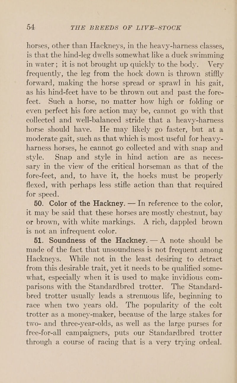 horses, other than Hackneys, in the heavy-harness classes, is that the hind-leg dwells somewhat like a duck swimming in water; it is not brought up quickly to the body. Very frequently, the leg from the hock down is thrown stiffly forward, making the horse spread or sprawl in his gait, as his hind-feet have to be thrown out and past the fore- feet. Such a horse, no matter how high or folding or even perfect his fore action may be, cannot go with that collected and well-balanced stride that a heavy-harness horse should have. He may likely go faster, but at a moderate gait, such as that which is most useful for heavy- harness horses, he cannot go collected and with snap and style. Snap and style in hind action are as_neces- sary in the view of the critical horseman as that of the fore-feet, and, to have it, the hocks must be properly flexed, with perhaps less stifle action than that required for speed. 50. Color of the Hackney. — In reference to the color, it may be said that these horses are mostly chestnut, bay or brown, with white markings. A rich, dappled brown is not an infrequent color. 51. Soundness of the Hackney. — A note should be made of the fact that unsoundness is not frequent among Hackneys. While not in the least desiring to detract from this desirable trait, yet it needs to be qualified some- what, especially when it is used to make invidious com- parisons with the Standardbred trotter. The Standard- bred trotter usually leads a strenuous life, beginning to race when two years old. The popularity of the colt trotter as a money-maker, because of the large stakes for two- and three-year-olds, as well as the large purses for free-for-all campaigners, puts our Standardbred trotter through a course of racing that is a very trying ordeal.