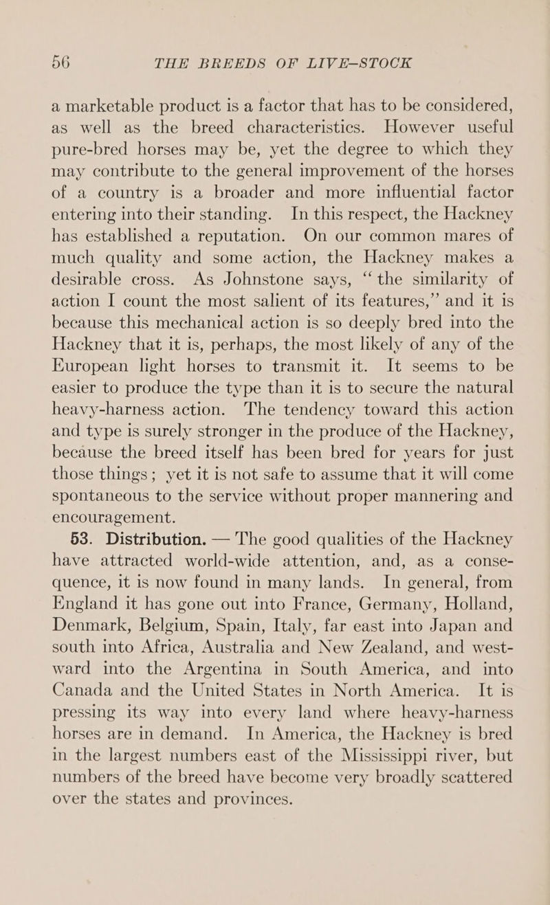 a marketable product is a factor that has to be considered, as well as the breed characteristics. However useful pure-bred horses may be, yet the degree to which they may contribute to the general improvement of the horses of a country is a broader and more influential factor entering into their standing. In this respect, the Hackney has established a reputation. On our common mares of much quality and some action, the Hackney makes a desirable cross. As Johnstone says, “the similarity of action I count the most salient of its features,” and it 1s because this mechanical action is so deeply bred into the Hackney that it is, perhaps, the most likely of any of the European light horses to transmit it. It seems to be easier to produce the type than it is to secure the natural heavy-harness action. The tendency toward this action and type is surely stronger in the produce of the Hackney, because the breed itself has been bred for years for just those things; yet it is not safe to assume that it will come spontaneous to the service without proper mannering and encouragement. 53. Distribution. — The good qualities of the Hackney have attracted world-wide attention, and, as a conse- quence, it is now found in many lands. In general, from England it has gone out into France, Germany, Holland, Denmark, Belgium, Spain, Italy, far east into Japan and south into Africa, Australia and New Zealand, and west- ward into the Argentina in South America, and into Canada and the United States in North America. It is pressing its way into every land where heavy-harness horses are in demand. In America, the Hackney is bred in the largest numbers east of the Mississippi river, but numbers of the breed have become very broadly scattered over the states and provinces.