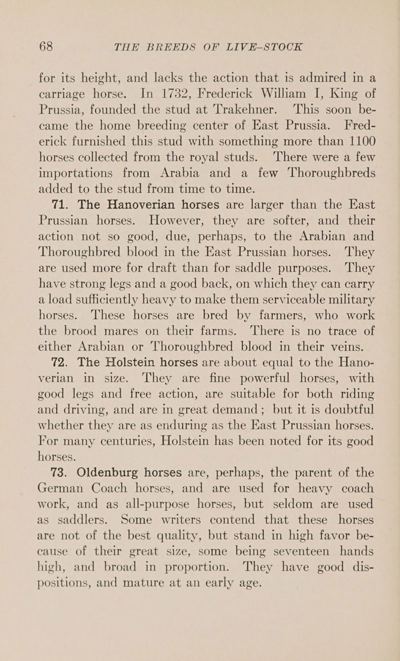 for its height, and lacks the action that is admired in a carriage horse. In 1732, Frederick William I, King of Prussia, founded the stud at Trakehner. This soon be- came the home breeding center of East Prussia. Fred- erick furnished this stud with something more than 1100 horses collected from the royal studs. ‘There were a few importations from Arabia and a few Thoroughbreds added to the stud from time to time. 71. The Hanoverian horses are larger than the East Prussian horses. However, they are softer, and their action not so good, due, perhaps, to the Arabian and Thoroughbred blood in the East Prussian horses. They are used more for draft than for saddle purposes. They have strong legs and a good back, on which they can carry a load sufficiently heavy to make them serviceable military horses. These horses are bred by farmers, who work the brood mares on their farms. There is no trace of either Arabian or Thoroughbred blood in their veins. 72. The Holstein horses are about equal to the Hano- verian in size. They are fine powerful horses, with good legs and free action, are suitable for both riding and driving, and are in great demand; but it is doubtful whether they are as enduring as the East Prussian horses. For many centuries, Holstein has been noted for its good horses. 73. Oldenburg horses are, perhaps, the parent of the German Coach horses, and are used for heavy coach work, and as all-purpose horses, but seldom are used as saddlers. Some writers contend that these horses are not of the best quality, but stand in high favor be- cause of their great size, some being seventeen hands high, and broad in proportion. They have good dis- positions, and mature at an early age.