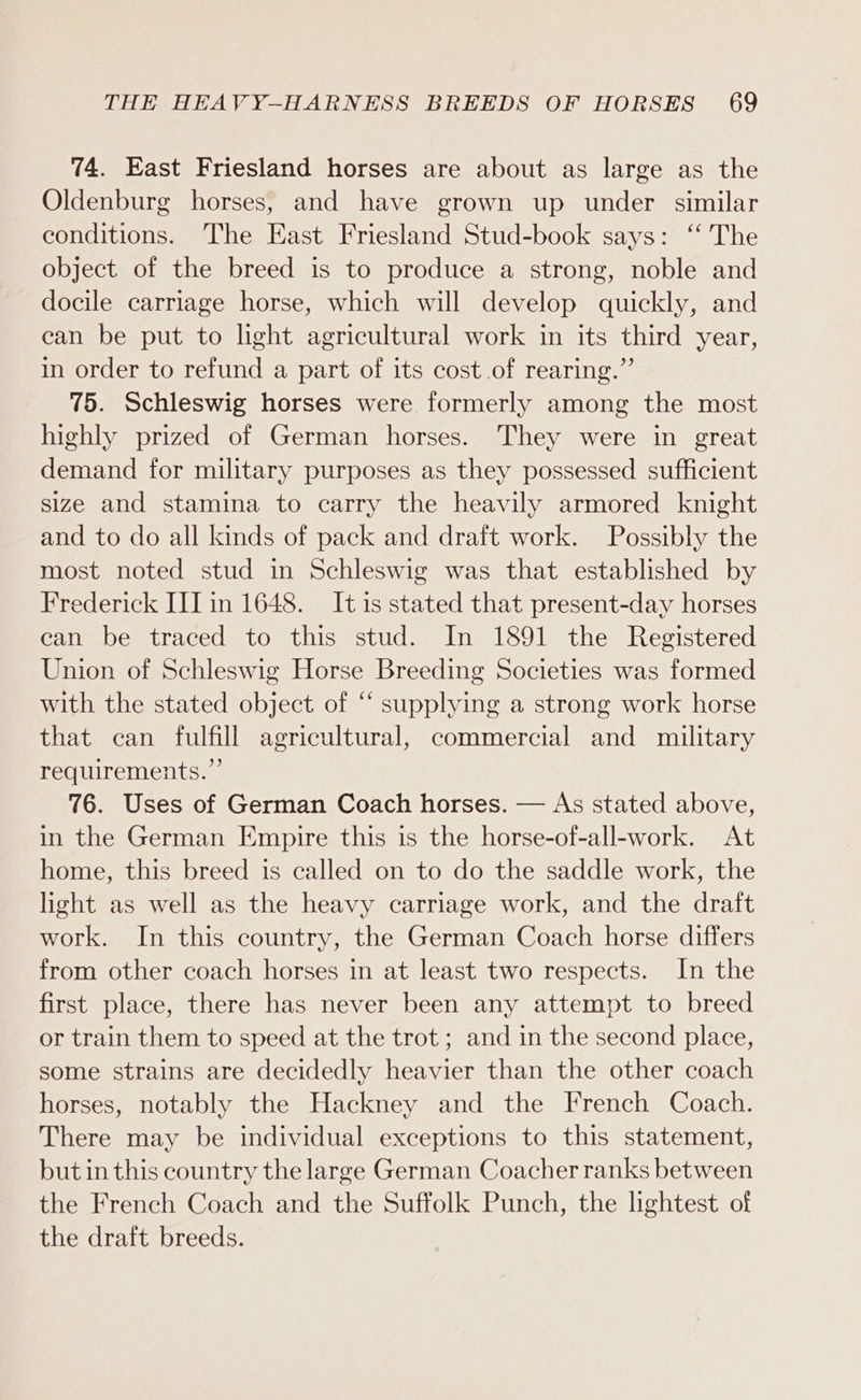 74. East Friesland horses are about as large as the Oldenburg horses, and have grown up under similar conditions. The East Friesland Stud-book says: ‘‘ The object of the breed is to produce a strong, noble and docile carriage horse, which will develop quickly, and can be put to light agricultural work in its third year, in order to refund a part of its cost of rearing.” 75. Schleswig horses were formerly among the most highly prized of German horses. They were in great demand for military purposes as they possessed sufficient size and stamina to carry the heavily armored knight and to do all kinds of pack and draft work. Possibly the most noted stud in Schleswig was that established by Frederick III in 1648. It is stated that present-day horses ean be traced to this stud. In 1891 the Registered Union of Schleswig Horse Breeding Societies was formed with the stated object of “ supplying a strong work horse that can fulfill agricultural, commercial and military requirements.” 76. Uses of German Coach horses. — As stated above, in the German Empire this is the horse-of-all-work. At home, this breed is called on to do the saddle work, the light as well as the heavy carriage work, and the draft work. In this country, the German Coach horse differs from other coach horses in at least two respects. In the first place, there has never been any attempt to breed or train them to speed at the trot; and in the second place, some strains are decidedly heavier than the other coach horses, notably the Hackney and the French Coach. There may be individual exceptions to this statement, but in this country the large German Coacher ranks between the French Coach and the Suffolk Punch, the lightest of the draft breeds.