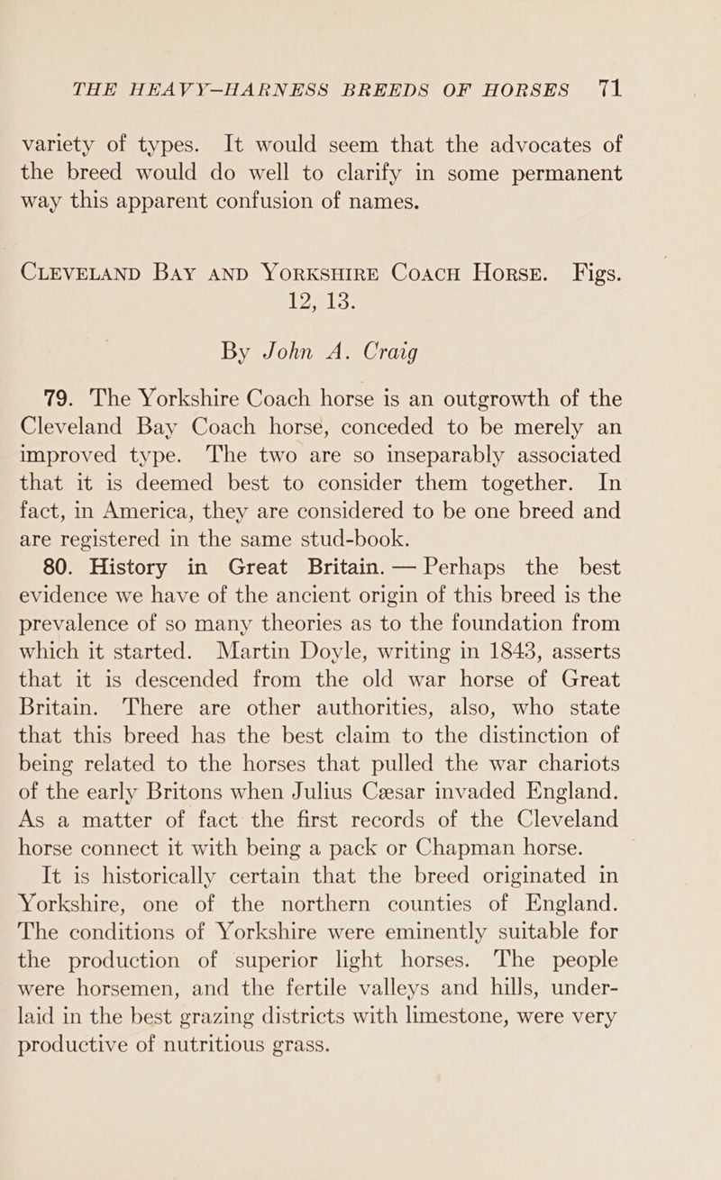 variety of types. It would seem that the advocates of the breed would do well to clarify in some permanent way this apparent confusion of names. CLEVELAND BAY AND YORKSHIRE CoacH Horses. Figs. Tl3: By John A. Craig 79. The Yorkshire Coach horse is an outgrowth of the Cleveland Bay Coach horse, conceded to be merely an improved type. The two are so inseparably associated that it is deemed best to consider them together. In fact, in America, they are considered to be one breed and are registered in the same stud-book. 80. History in Great Britain. — Perhaps the best evidence we have of the ancient origin of this breed is the prevalence of so many theories as to the foundation from which it started. Martin Doyle, writing in 1843, asserts that it is descended from the old war horse of Great Britain. There are other authorities, also, who state that this breed has the best claim to the distinction of being related to the horses that pulled the war chariots of the early Britons when Julius Ceesar invaded England. As a matter of fact the first records of the Cleveland horse connect it with being a pack or Chapman horse. It is historically certain that the breed originated in Yorkshire, one of the northern counties of England. The conditions of Yorkshire were eminently suitable for the production of superior light horses. The people were horsemen, and the fertile valleys and hills, under- laid in the best grazing districts with limestone, were very productive of nutritious grass.