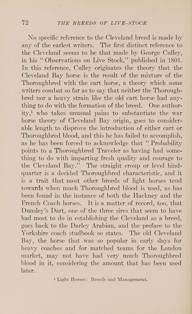 No specific reference to the Cleveland breed is made by any of the earlest writers. The first distinct reference to the Cleveland seems to be that made by George Culley, in his ‘‘ Observations on Live Stock,” published in 1801. In this reference, Culley originates the theory that the Cleveland Bay horse is the result of the mixture of the Thoroughbred with the cart horse, a theory which some writers combat so far as to say that neither the Thorough- bred nor a heavy strain like the old cart horse had any- thing to do with the formation of the breed. One author- ity, who takes unusual pains to substantiate the war horse theory of Cleveland Bay origin, goes to consider- able length to disprove the introduction of either cart or Thoroughbred blood, and this he has failed to accomplish, as he has been forced to acknowledge that “‘ Probability points to a Thoroughbred Traveler as having had some- thing to do with imparting fresh quality and courage to the Cleveland Bay.” The straight croup or level hind- quarter is a decided Thoroughbred characteristic, and it is a trait that most other breeds of light horses tend towards when much Thoroughbred blood is used, as has been found in the instance of both the Hackney and the French Coach horses. It is a matter of record, too, that Dunsley’s Dart, one of the three sires that seem to have had most to do in establishing the Cleveland as a breed, ~goes back to the Darley Arabian, and the preface to the Yorkshire coach studbook so states. The old Cleveland Bay, the horse that was so popular in early days for heavy coaches and for matched teams for the London market, may not have had very much Thoroughbred blood in it, considering the amount that has been used later.