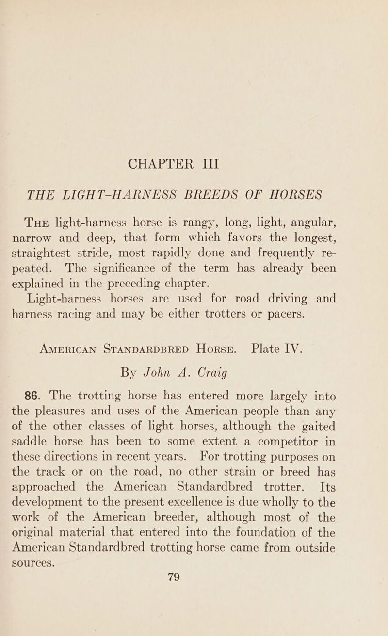 CHAPTER III THE LIGHT-HARNESS BREEDS OF HORSES Tue light-harness horse is rangy, long, light, angular, narrow and deep, that form which favors the longest, straightest stride, most rapidly done and frequently re- peated. The significance of the term has already been explained in the preceding chapter. Light-barness horses are used for road driving and harness racing and may be either trotters or pacers. AMERICAN STANDARDBRED Horse. Plate IV. By John A. Craig 86. The trotting horse has entered more largely into the pleasures and uses of the American people than any of the other classes of light horses, although the gaited saddle horse has been to some extent a competitor in these directions in recent years. For trotting purposes on the track or on the road, no other strain or breed has approached the American Standardbred trotter. Its development to the present excellence is due wholly to the work of the American breeder, although most of the original material that entered into the foundation of the American Standardbred trotting horse came from outside sources.